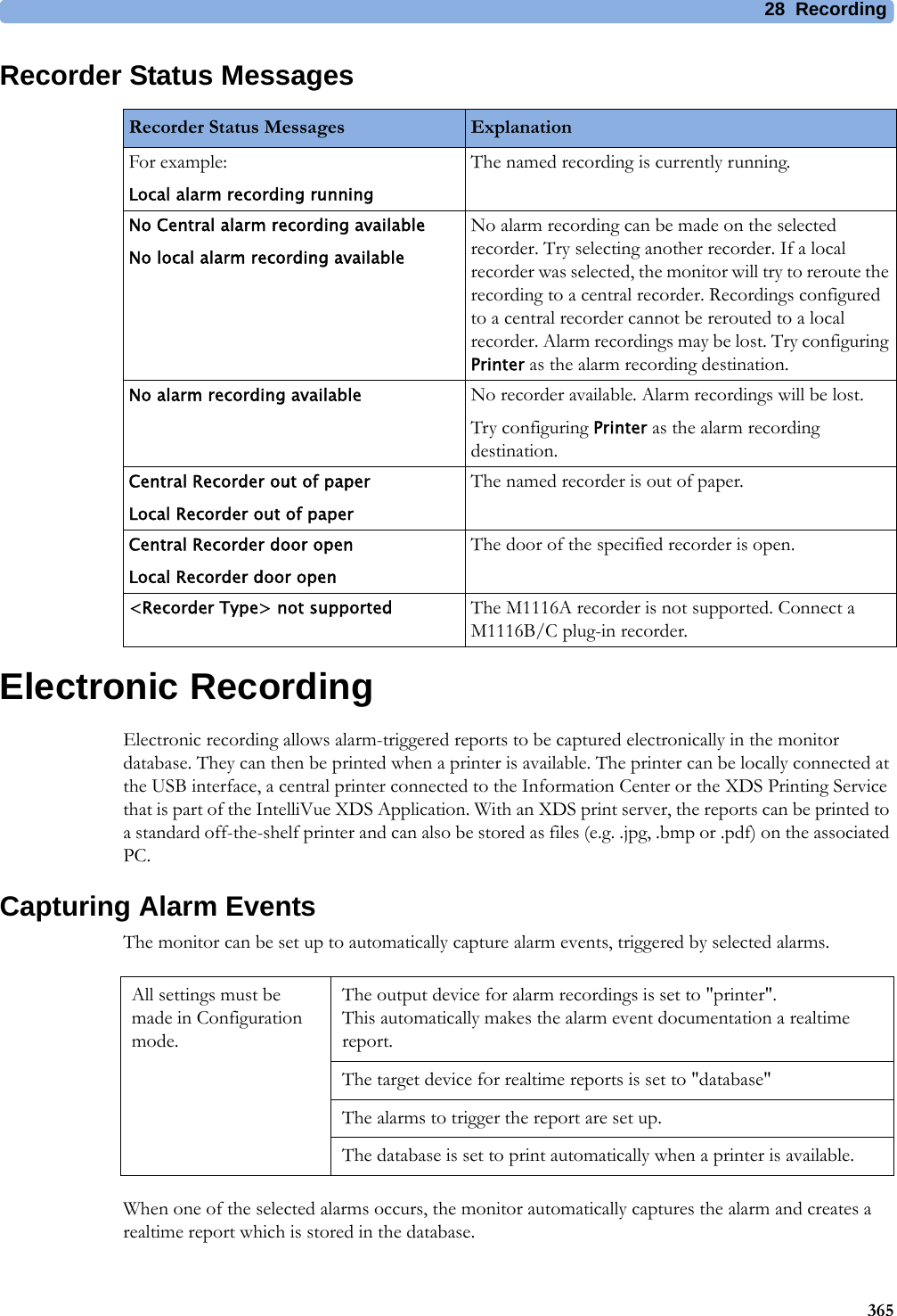 28 Recording365Recorder Status MessagesElectronic RecordingElectronic recording allows alarm-triggered reports to be captured electronically in the monitor database. They can then be printed when a printer is available. The printer can be locally connected at the USB interface, a central printer connected to the Information Center or the XDS Printing Service that is part of the IntelliVue XDS Application. With an XDS print server, the reports can be printed to a standard off-the-shelf printer and can also be stored as files (e.g. .jpg, .bmp or .pdf) on the associated PC.Capturing Alarm EventsThe monitor can be set up to automatically capture alarm events, triggered by selected alarms.When one of the selected alarms occurs, the monitor automatically captures the alarm and creates a realtime report which is stored in the database. Recorder Status Messages ExplanationFor example:Local alarm recording runningThe named recording is currently running.No Central alarm recording availableNo local alarm recording availableNo alarm recording can be made on the selected recorder. Try selecting another recorder. If a local recorder was selected, the monitor will try to reroute the recording to a central recorder. Recordings configured to a central recorder cannot be rerouted to a local recorder. Alarm recordings may be lost. Try configuring Printer as the alarm recording destination.No alarm recording available No recorder available. Alarm recordings will be lost.Try configuring Printer as the alarm recording destination.Central Recorder out of paperLocal Recorder out of paperThe named recorder is out of paper.Central Recorder door openLocal Recorder door openThe door of the specified recorder is open.&lt;Recorder Type&gt; not supported The M1116A recorder is not supported. Connect a M1116B/C plug-in recorder.All settings must be made in Configuration mode.The output device for alarm recordings is set to &quot;printer&quot;.This automatically makes the alarm event documentation a realtime report.The target device for realtime reports is set to &quot;database&quot;The alarms to trigger the report are set up.The database is set to print automatically when a printer is available.