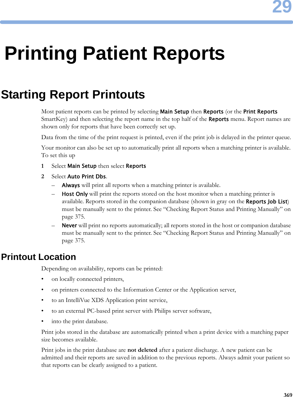 2936929Printing Patient ReportsStarting Report PrintoutsMost patient reports can be printed by selecting Main Setup then Reports (or the Print Reports SmartKey) and then selecting the report name in the top half of the Reports menu. Report names are shown only for reports that have been correctly set up.Data from the time of the print request is printed, even if the print job is delayed in the printer queue.Your monitor can also be set up to automatically print all reports when a matching printer is available. To set this up1Select Main Setup then select Reports2Select Auto Print Dbs.–Always will print all reports when a matching printer is available.–Host Only will print the reports stored on the host monitor when a matching printer is available. Reports stored in the companion database (shown in gray on the Reports Job List) must be manually sent to the printer. See “Checking Report Status and Printing Manually” on page 375.–Never will print no reports automatically; all reports stored in the host or companion database must be manually sent to the printer. See “Checking Report Status and Printing Manually” on page 375.Printout LocationDepending on availability, reports can be printed:• on locally connected printers,• on printers connected to the Information Center or the Application server,• to an IntelliVue XDS Application print service,• to an external PC-based print server with Philips server software,• into the print database.Print jobs stored in the database are automatically printed when a print device with a matching paper size becomes available.Print jobs in the print database are not deleted after a patient discharge. A new patient can be admitted and their reports are saved in addition to the previous reports. Always admit your patient so that reports can be clearly assigned to a patient.