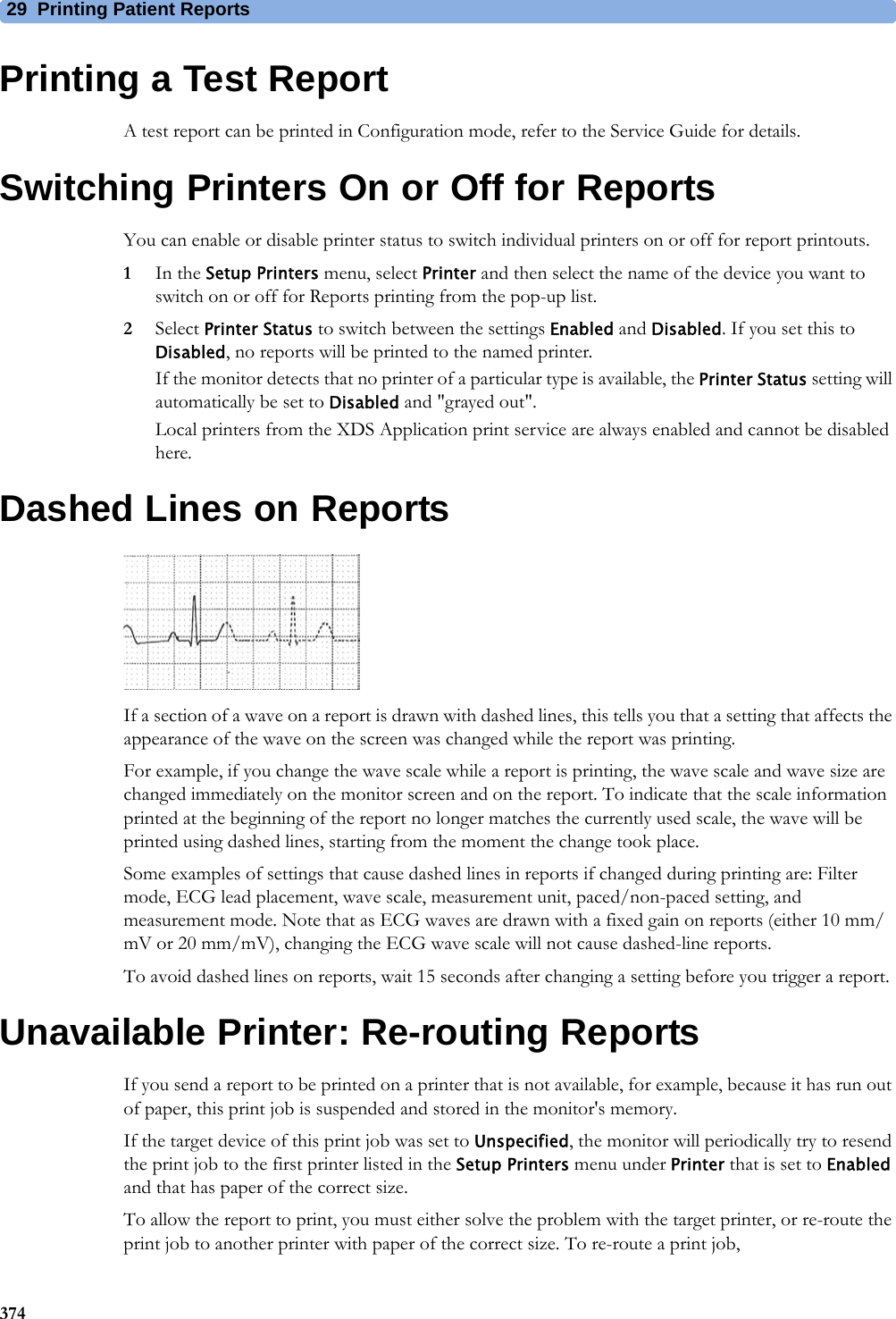 29 Printing Patient Reports374Printing a Test ReportA test report can be printed in Configuration mode, refer to the Service Guide for details.Switching Printers On or Off for ReportsYou can enable or disable printer status to switch individual printers on or off for report printouts.1In the Setup Printers menu, select Printer and then select the name of the device you want to switch on or off for Reports printing from the pop-up list.2Select Printer Status to switch between the settings Enabled and Disabled. If you set this to Disabled, no reports will be printed to the named printer.If the monitor detects that no printer of a particular type is available, the Printer Status setting will automatically be set to Disabled and &quot;grayed out&quot;.Local printers from the XDS Application print service are always enabled and cannot be disabled here.Dashed Lines on ReportsIf a section of a wave on a report is drawn with dashed lines, this tells you that a setting that affects the appearance of the wave on the screen was changed while the report was printing.For example, if you change the wave scale while a report is printing, the wave scale and wave size are changed immediately on the monitor screen and on the report. To indicate that the scale information printed at the beginning of the report no longer matches the currently used scale, the wave will be printed using dashed lines, starting from the moment the change took place.Some examples of settings that cause dashed lines in reports if changed during printing are: Filter mode, ECG lead placement, wave scale, measurement unit, paced/non-paced setting, and measurement mode. Note that as ECG waves are drawn with a fixed gain on reports (either 10 mm/mV or 20 mm/mV), changing the ECG wave scale will not cause dashed-line reports.To avoid dashed lines on reports, wait 15 seconds after changing a setting before you trigger a report.Unavailable Printer: Re-routing ReportsIf you send a report to be printed on a printer that is not available, for example, because it has run out of paper, this print job is suspended and stored in the monitor&apos;s memory.If the target device of this print job was set to Unspecified, the monitor will periodically try to resend the print job to the first printer listed in the Setup Printers menu under Printer that is set to Enabled and that has paper of the correct size.To allow the report to print, you must either solve the problem with the target printer, or re-route the print job to another printer with paper of the correct size. To re-route a print job,