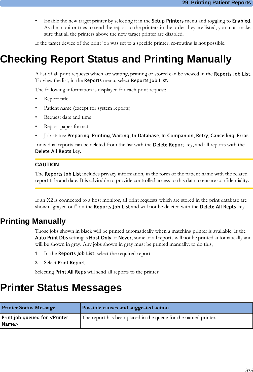 29 Printing Patient Reports375• Enable the new target printer by selecting it in the Setup Printers menu and toggling to Enabled. As the monitor tries to send the report to the printers in the order they are listed, you must make sure that all the printers above the new target printer are disabled.If the target device of the print job was set to a specific printer, re-routing is not possible.Checking Report Status and Printing ManuallyA list of all print requests which are waiting, printing or stored can be viewed in the Reports Job List. To view the list, in the Reports menu, select Reports Job List.The following information is displayed for each print request:• Report title• Patient name (except for system reports)• Request date and time• Report paper format•Job status: Preparing, Printing, Waiting, In Database, In Companion, Retry, Cancelling, Error.Individual reports can be deleted from the list with the Delete Report key, and all reports with the Delete All Repts key.CAUTIONThe Reports Job List includes privacy information, in the form of the patient name with the related report title and date. It is advisable to provide controlled access to this data to ensure confidentiality.If an X2 is connected to a host monitor, all print requests which are stored in the print database are shown &quot;grayed out&quot; on the Reports Job List and will not be deleted with the Delete All Repts key.Printing ManuallyThose jobs shown in black will be printed automatically when a matching printer is available. If the Auto Print Dbs setting is Host Only or Never, some or all reports will not be printed automatically and will be shown in gray. Any jobs shown in gray must be printed manually; to do this,1In the Reports Job List, select the required report2Select Print Report.Selecting Print All Reps will send all reports to the printer.Printer Status MessagesPrinter Status Message Possible causes and suggested actionPrint job queued for &lt;Printer Name&gt;The report has been placed in the queue for the named printer.