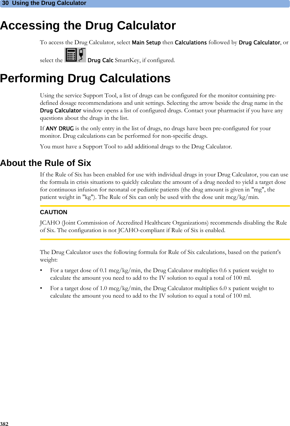 30 Using the Drug Calculator382Accessing the Drug CalculatorTo access the Drug Calculator, select Main Setup then Calculations followed by Drug Calculator, or select the  Drug Calc SmartKey, if configured.Performing Drug CalculationsUsing the service Support Tool, a list of drugs can be configured for the monitor containing pre-defined dosage recommendations and unit settings. Selecting the arrow beside the drug name in the Drug Calculator window opens a list of configured drugs. Contact your pharmacist if you have any questions about the drugs in the list.If ANY DRUG is the only entry in the list of drugs, no drugs have been pre-configured for your monitor. Drug calculations can be performed for non-specific drugs.You must have a Support Tool to add additional drugs to the Drug Calculator.About the Rule of SixIf the Rule of Six has been enabled for use with individual drugs in your Drug Calculator, you can use the formula in crisis situations to quickly calculate the amount of a drug needed to yield a target dose for continuous infusion for neonatal or pediatric patients (the drug amount is given in &quot;mg&quot;, the patient weight in &quot;kg&quot;). The Rule of Six can only be used with the dose unit mcg/kg/min.CAUTIONJCAHO (Joint Commission of Accredited Healthcare Organizations) recommends disabling the Rule of Six. The configuration is not JCAHO-compliant if Rule of Six is enabled.The Drug Calculator uses the following formula for Rule of Six calculations, based on the patient&apos;s weight:• For a target dose of 0.1 mcg/kg/min, the Drug Calculator multiplies 0.6 x patient weight to calculate the amount you need to add to the IV solution to equal a total of 100 ml.• For a target dose of 1.0 mcg/kg/min, the Drug Calculator multiplies 6.0 x patient weight to calculate the amount you need to add to the IV solution to equal a total of 100 ml.