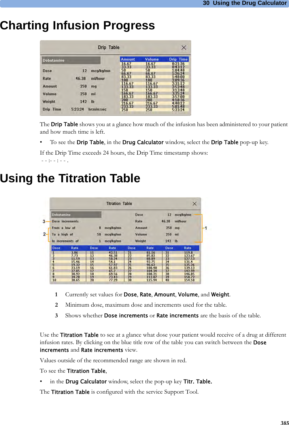 30 Using the Drug Calculator385Charting Infusion ProgressThe Drip Table shows you at a glance how much of the infusion has been administered to your patient and how much time is left.• To see the Drip Table, in the Drug Calculator window, select the Drip Table pop-up key.If the Drip Time exceeds 24 hours, the Drip Time timestamp shows: - - :- - : - - .Using the Titration TableUse the Titration Table to see at a glance what dose your patient would receive of a drug at different infusion rates. By clicking on the blue title row of the table you can switch between the Dose increments and Rate increments view.Values outside of the recommended range are shown in red.To see the Titration Table,•in the Drug Calculator window, select the pop-up key Titr. Table.The Titration Table is configured with the service Support Tool.1Currently set values for Dose, Rate, Amount, Volume, and Weight.2Minimum dose, maximum dose and increments used for the table.3Shows whether Dose increments or Rate increments are the basis of the table.