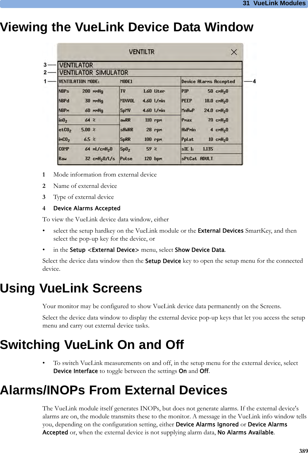 31 VueLink Modules389Viewing the VueLink Device Data Window1Mode information from external device2Name of external device3Type of external device4Device Alarms AcceptedTo view the VueLink device data window, either• select the setup hardkey on the VueLink module or the External Devices SmartKey, and then select the pop-up key for the device, or•in the Setup &lt;External Device&gt; menu, select Show Device Data.Select the device data window then the Setup Device key to open the setup menu for the connected device.Using VueLink ScreensYour monitor may be configured to show VueLink device data permanently on the Screens.Select the device data window to display the external device pop-up keys that let you access the setup menu and carry out external device tasks.Switching VueLink On and Off• To switch VueLink measurements on and off, in the setup menu for the external device, select Device Interface to toggle between the settings On and Off.Alarms/INOPs From External DevicesThe VueLink module itself generates INOPs, but does not generate alarms. If the external device&apos;s alarms are on, the module transmits these to the monitor. A message in the VueLink info window tells you, depending on the configuration setting, either Device Alarms Ignored or Device Alarms Accepted or, when the external device is not supplying alarm data, No Alarms Available. 