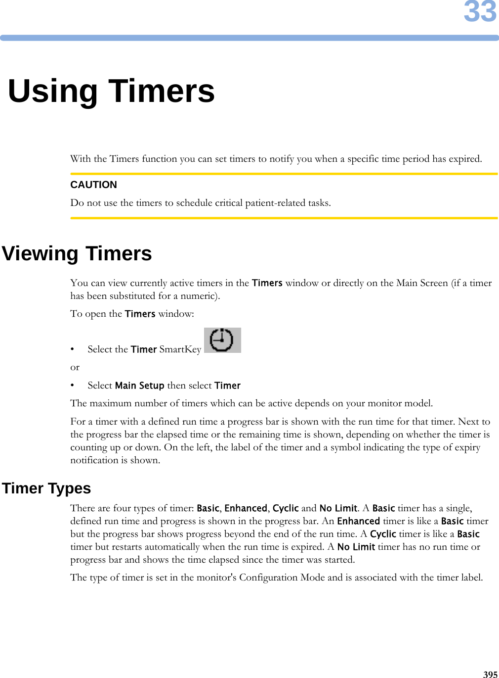 3339533Using TimersWith the Timers function you can set timers to notify you when a specific time period has expired.CAUTIONDo not use the timers to schedule critical patient-related tasks.Viewing TimersYou can view currently active timers in the Timers window or directly on the Main Screen (if a timer has been substituted for a numeric).To open the Timers window:• Select the Timer SmartKey or•Select Main Setup then select TimerThe maximum number of timers which can be active depends on your monitor model.For a timer with a defined run time a progress bar is shown with the run time for that timer. Next to the progress bar the elapsed time or the remaining time is shown, depending on whether the timer is counting up or down. On the left, the label of the timer and a symbol indicating the type of expiry notification is shown.Timer TypesThere are four types of timer: Basic, Enhanced, Cyclic and No Limit. A Basic timer has a single, defined run time and progress is shown in the progress bar. An Enhanced timer is like a Basic timer but the progress bar shows progress beyond the end of the run time. A Cyclic timer is like a Basic timer but restarts automatically when the run time is expired. A No Limit timer has no run time or progress bar and shows the time elapsed since the timer was started.The type of timer is set in the monitor&apos;s Configuration Mode and is associated with the timer label.
