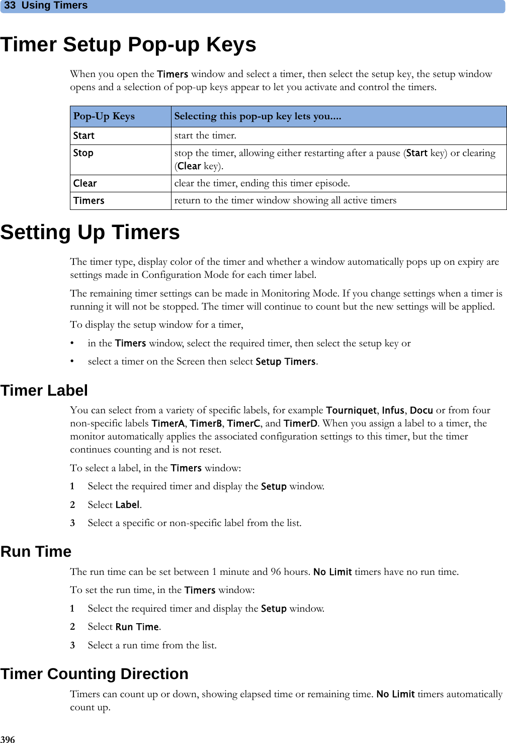 33 Using Timers396Timer Setup Pop-up KeysWhen you open the Timers window and select a timer, then select the setup key, the setup window opens and a selection of pop-up keys appear to let you activate and control the timers.Setting Up TimersThe timer type, display color of the timer and whether a window automatically pops up on expiry are settings made in Configuration Mode for each timer label.The remaining timer settings can be made in Monitoring Mode. If you change settings when a timer is running it will not be stopped. The timer will continue to count but the new settings will be applied.To display the setup window for a timer,•in the Timers window, select the required timer, then select the setup key or• select a timer on the Screen then select Setup Timers.Timer LabelYou can select from a variety of specific labels, for example Tourniquet, Infus, Docu or from four non-specific labels TimerA, TimerB, TimerC, and TimerD. When you assign a label to a timer, the monitor automatically applies the associated configuration settings to this timer, but the timer continues counting and is not reset.To select a label, in the Timers window:1Select the required timer and display the Setup window.2Select Label.3Select a specific or non-specific label from the list.Run TimeThe run time can be set between 1 minute and 96 hours. No Limit timers have no run time.To set the run time, in the Timers window:1Select the required timer and display the Setup window.2Select Run Time.3Select a run time from the list.Timer Counting DirectionTimers can count up or down, showing elapsed time or remaining time. No Limit timers automatically count up.Pop-Up Keys Selecting this pop-up key lets you....Start start the timer.Stop stop the timer, allowing either restarting after a pause (Start key) or clearing (Clear key).Clear clear the timer, ending this timer episode.Timers return to the timer window showing all active timers