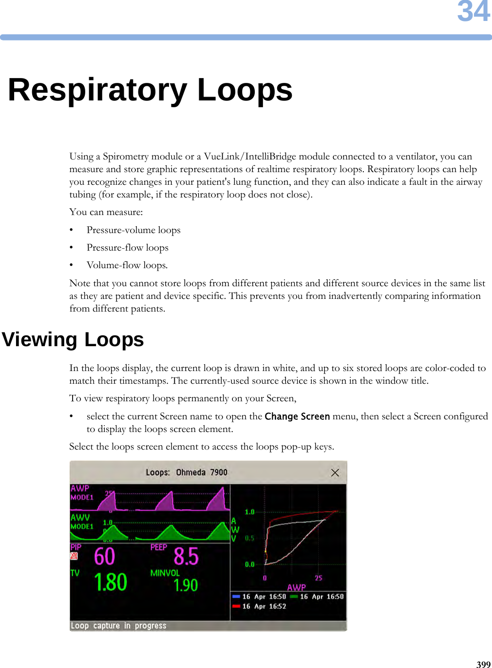 3439934Respiratory LoopsUsing a Spirometry module or a VueLink/IntelliBridge module connected to a ventilator, you can measure and store graphic representations of realtime respiratory loops. Respiratory loops can help you recognize changes in your patient&apos;s lung function, and they can also indicate a fault in the airway tubing (for example, if the respiratory loop does not close).You can measure:• Pressure-volume loops• Pressure-flow loops•Volume-flow loops.Note that you cannot store loops from different patients and different source devices in the same list as they are patient and device specific. This prevents you from inadvertently comparing information from different patients.Viewing LoopsIn the loops display, the current loop is drawn in white, and up to six stored loops are color-coded to match their timestamps. The currently-used source device is shown in the window title.To view respiratory loops permanently on your Screen,• select the current Screen name to open the Change Screen menu, then select a Screen configured to display the loops screen element.Select the loops screen element to access the loops pop-up keys.