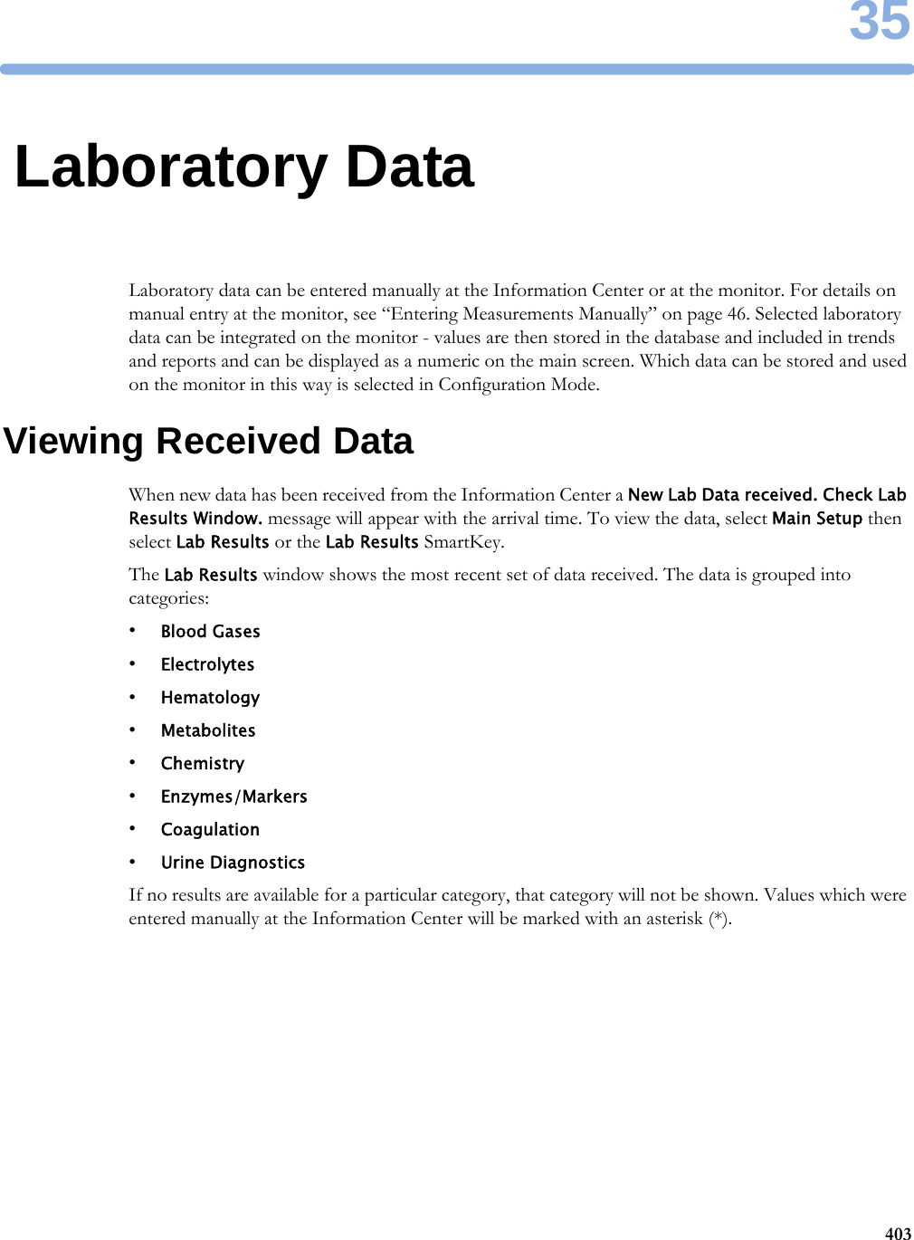 3540335Laboratory DataLaboratory data can be entered manually at the Information Center or at the monitor. For details on manual entry at the monitor, see “Entering Measurements Manually” on page 46. Selected laboratory data can be integrated on the monitor - values are then stored in the database and included in trends and reports and can be displayed as a numeric on the main screen. Which data can be stored and used on the monitor in this way is selected in Configuration Mode.Viewing Received DataWhen new data has been received from the Information Center a New Lab Data received. Check Lab Results Window. message will appear with the arrival time. To view the data, select Main Setup then select Lab Results or the Lab Results SmartKey.The Lab Results window shows the most recent set of data received. The data is grouped into categories:•Blood Gases•Electrolytes•Hematology•Metabolites•Chemistry•Enzymes/Markers•Coagulation•Urine DiagnosticsIf no results are available for a particular category, that category will not be shown. Values which were entered manually at the Information Center will be marked with an asterisk (*).