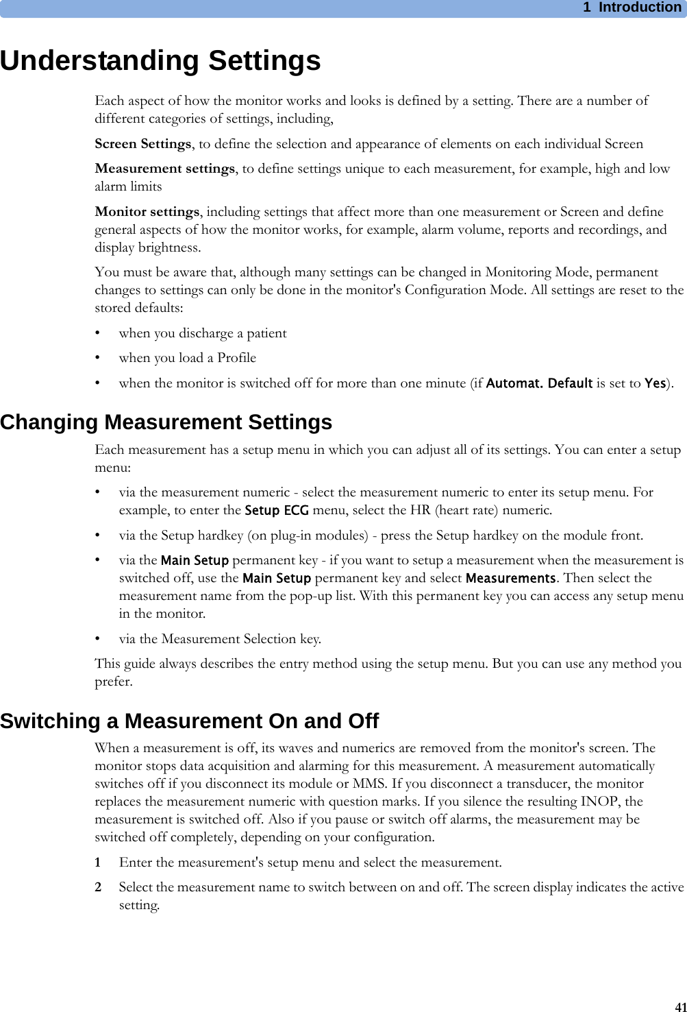 1 Introduction41Understanding SettingsEach aspect of how the monitor works and looks is defined by a setting. There are a number of different categories of settings, including,Screen Settings, to define the selection and appearance of elements on each individual ScreenMeasurement settings, to define settings unique to each measurement, for example, high and low alarm limitsMonitor settings, including settings that affect more than one measurement or Screen and define general aspects of how the monitor works, for example, alarm volume, reports and recordings, and display brightness.You must be aware that, although many settings can be changed in Monitoring Mode, permanent changes to settings can only be done in the monitor&apos;s Configuration Mode. All settings are reset to the stored defaults:• when you discharge a patient• when you load a Profile• when the monitor is switched off for more than one minute (if Automat. Default is set to Yes).Changing Measurement SettingsEach measurement has a setup menu in which you can adjust all of its settings. You can enter a setup menu:• via the measurement numeric - select the measurement numeric to enter its setup menu. For example, to enter the Setup ECG menu, select the HR (heart rate) numeric.• via the Setup hardkey (on plug-in modules) - press the Setup hardkey on the module front.•via the Main Setup permanent key - if you want to setup a measurement when the measurement is switched off, use the Main Setup permanent key and select Measurements. Then select the measurement name from the pop-up list. With this permanent key you can access any setup menu in the monitor.• via the Measurement Selection key.This guide always describes the entry method using the setup menu. But you can use any method you prefer.Switching a Measurement On and OffWhen a measurement is off, its waves and numerics are removed from the monitor&apos;s screen. The monitor stops data acquisition and alarming for this measurement. A measurement automatically switches off if you disconnect its module or MMS. If you disconnect a transducer, the monitor replaces the measurement numeric with question marks. If you silence the resulting INOP, the measurement is switched off. Also if you pause or switch off alarms, the measurement may be switched off completely, depending on your configuration.1Enter the measurement&apos;s setup menu and select the measurement.2Select the measurement name to switch between on and off. The screen display indicates the active setting.