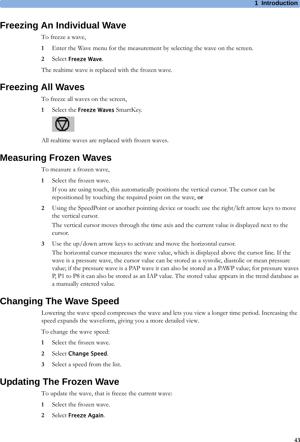 1 Introduction43Freezing An Individual WaveTo freeze a wave,1Enter the Wave menu for the measurement by selecting the wave on the screen.2Select Freeze Wave.The realtime wave is replaced with the frozen wave.Freezing All WavesTo freeze all waves on the screen,1Select the Freeze Waves SmartKey.All realtime waves are replaced with frozen waves.Measuring Frozen WavesTo measure a frozen wave,1Select the frozen wave.If you are using touch, this automatically positions the vertical cursor. The cursor can be repositioned by touching the required point on the wave, or2Using the SpeedPoint or another pointing device or touch: use the right/left arrow keys to move the vertical cursor.The vertical cursor moves through the time axis and the current value is displayed next to the cursor.3Use the up/down arrow keys to activate and move the horizontal cursor.The horizontal cursor measures the wave value, which is displayed above the cursor line. If the wave is a pressure wave, the cursor value can be stored as a systolic, diastolic or mean pressure value; if the pressure wave is a PAP wave it can also be stored as a PAWP value; for pressure waves P, P1 to P8 it can also be stored as an IAP value. The stored value appears in the trend database as a manually entered value.Changing The Wave SpeedLowering the wave speed compresses the wave and lets you view a longer time period. Increasing the speed expands the waveform, giving you a more detailed view.To change the wave speed:1Select the frozen wave.2Select Change Speed.3Select a speed from the list.Updating The Frozen WaveTo update the wave, that is freeze the current wave:1Select the frozen wave.2Select Freeze Again.