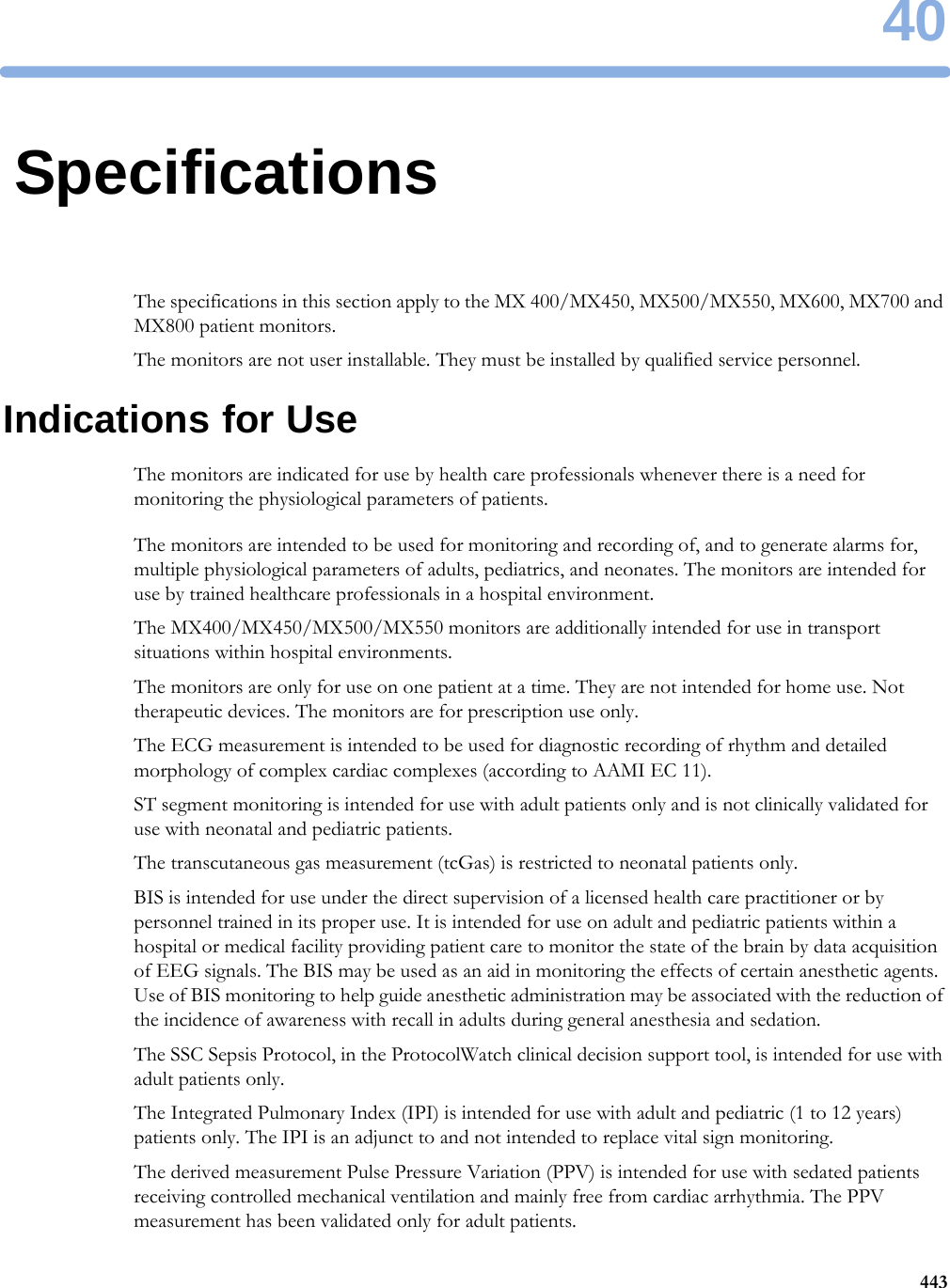 4044340SpecificationsThe specifications in this section apply to the MX 400/MX450, MX500/MX550, MX600, MX700 and MX800 patient monitors.The monitors are not user installable. They must be installed by qualified service personnel.Indications for UseThe monitors are indicated for use by health care professionals whenever there is a need for monitoring the physiological parameters of patients.The monitors are intended to be used for monitoring and recording of, and to generate alarms for, multiple physiological parameters of adults, pediatrics, and neonates. The monitors are intended for use by trained healthcare professionals in a hospital environment.The MX400/MX450/MX500/MX550 monitors are additionally intended for use in transport situations within hospital environments.The monitors are only for use on one patient at a time. They are not intended for home use. Not therapeutic devices. The monitors are for prescription use only.The ECG measurement is intended to be used for diagnostic recording of rhythm and detailed morphology of complex cardiac complexes (according to AAMI EC 11).ST segment monitoring is intended for use with adult patients only and is not clinically validated for use with neonatal and pediatric patients.The transcutaneous gas measurement (tcGas) is restricted to neonatal patients only.BIS is intended for use under the direct supervision of a licensed health care practitioner or by personnel trained in its proper use. It is intended for use on adult and pediatric patients within a hospital or medical facility providing patient care to monitor the state of the brain by data acquisition of EEG signals. The BIS may be used as an aid in monitoring the effects of certain anesthetic agents. Use of BIS monitoring to help guide anesthetic administration may be associated with the reduction of the incidence of awareness with recall in adults during general anesthesia and sedation.The SSC Sepsis Protocol, in the ProtocolWatch clinical decision support tool, is intended for use with adult patients only.The Integrated Pulmonary Index (IPI) is intended for use with adult and pediatric (1 to 12 years) patients only. The IPI is an adjunct to and not intended to replace vital sign monitoring.The derived measurement Pulse Pressure Variation (PPV) is intended for use with sedated patients receiving controlled mechanical ventilation and mainly free from cardiac arrhythmia. The PPV measurement has been validated only for adult patients.