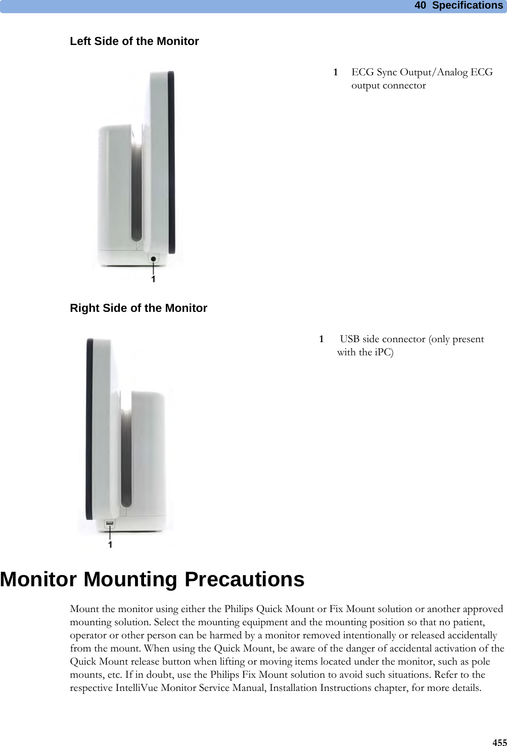 40 Specifications455Left Side of the MonitorRight Side of the MonitorMonitor Mounting PrecautionsMount the monitor using either the Philips Quick Mount or Fix Mount solution or another approved mounting solution. Select the mounting equipment and the mounting position so that no patient, operator or other person can be harmed by a monitor removed intentionally or released accidentally from the mount. When using the Quick Mount, be aware of the danger of accidental activation of the Quick Mount release button when lifting or moving items located under the monitor, such as pole mounts, etc. If in doubt, use the Philips Fix Mount solution to avoid such situations. Refer to the respective IntelliVue Monitor Service Manual, Installation Instructions chapter, for more details.1ECG Sync Output/Analog ECG output connector1 USB side connector (only present with the iPC)