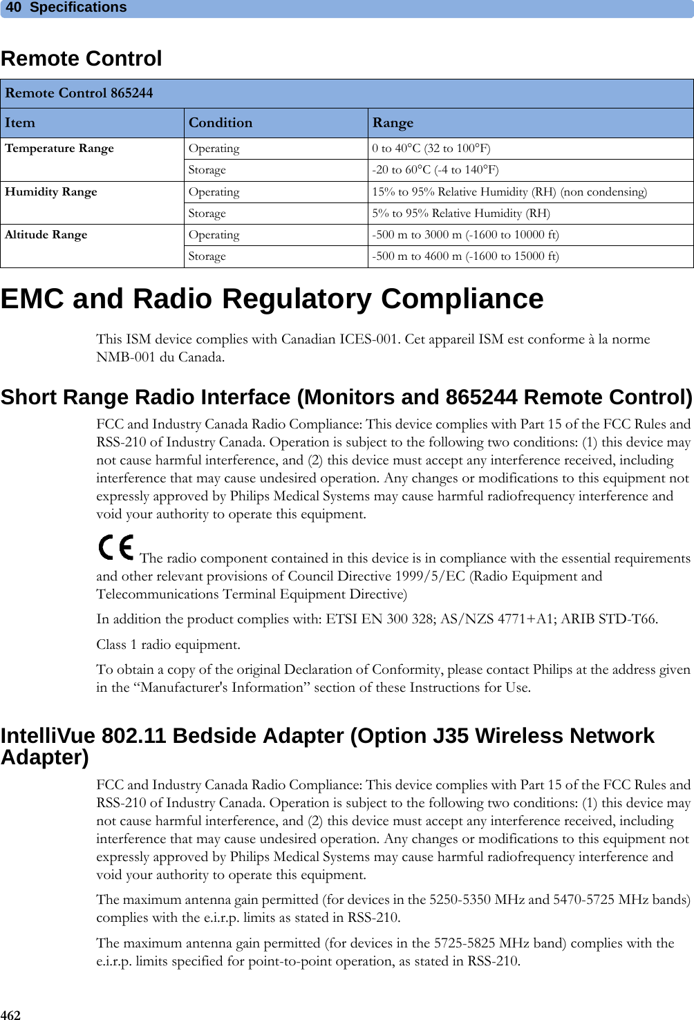 40 Specifications462Remote ControlEMC and Radio Regulatory ComplianceThis ISM device complies with Canadian ICES-001. Cet appareil ISM est conforme à la norme NMB-001 du Canada.Short Range Radio Interface (Monitors and 865244 Remote Control)FCC and Industry Canada Radio Compliance: This device complies with Part 15 of the FCC Rules and RSS-210 of Industry Canada. Operation is subject to the following two conditions: (1) this device may not cause harmful interference, and (2) this device must accept any interference received, including interference that may cause undesired operation. Any changes or modifications to this equipment not expressly approved by Philips Medical Systems may cause harmful radiofrequency interference and void your authority to operate this equipment. The radio component contained in this device is in compliance with the essential requirements and other relevant provisions of Council Directive 1999/5/EC (Radio Equipment and Telecommunications Terminal Equipment Directive)In addition the product complies with: ETSI EN 300 328; AS/NZS 4771+A1; ARIB STD-T66.Class 1 radio equipment.To obtain a copy of the original Declaration of Conformity, please contact Philips at the address given in the “Manufacturer&apos;s Information” section of these Instructions for Use.IntelliVue 802.11 Bedside Adapter (Option J35 Wireless Network Adapter)FCC and Industry Canada Radio Compliance: This device complies with Part 15 of the FCC Rules and RSS-210 of Industry Canada. Operation is subject to the following two conditions: (1) this device may not cause harmful interference, and (2) this device must accept any interference received, including interference that may cause undesired operation. Any changes or modifications to this equipment not expressly approved by Philips Medical Systems may cause harmful radiofrequency interference and void your authority to operate this equipment.The maximum antenna gain permitted (for devices in the 5250-5350 MHz and 5470-5725 MHz bands) complies with the e.i.r.p. limits as stated in RSS-210.The maximum antenna gain permitted (for devices in the 5725-5825 MHz band) complies with the e.i.r.p. limits specified for point-to-point operation, as stated in RSS-210.Remote Control 865244Item Condition RangeTemperature Range Operating 0 to 40°C (32 to 100°F)Storage -20 to 60°C (-4 to 140°F)Humidity Range Operating 15% to 95% Relative Humidity (RH) (non condensing)Storage 5% to 95% Relative Humidity (RH)Altitude Range Operating -500 m to 3000 m (-1600 to 10000 ft)Storage -500 m to 4600 m (-1600 to 15000 ft)