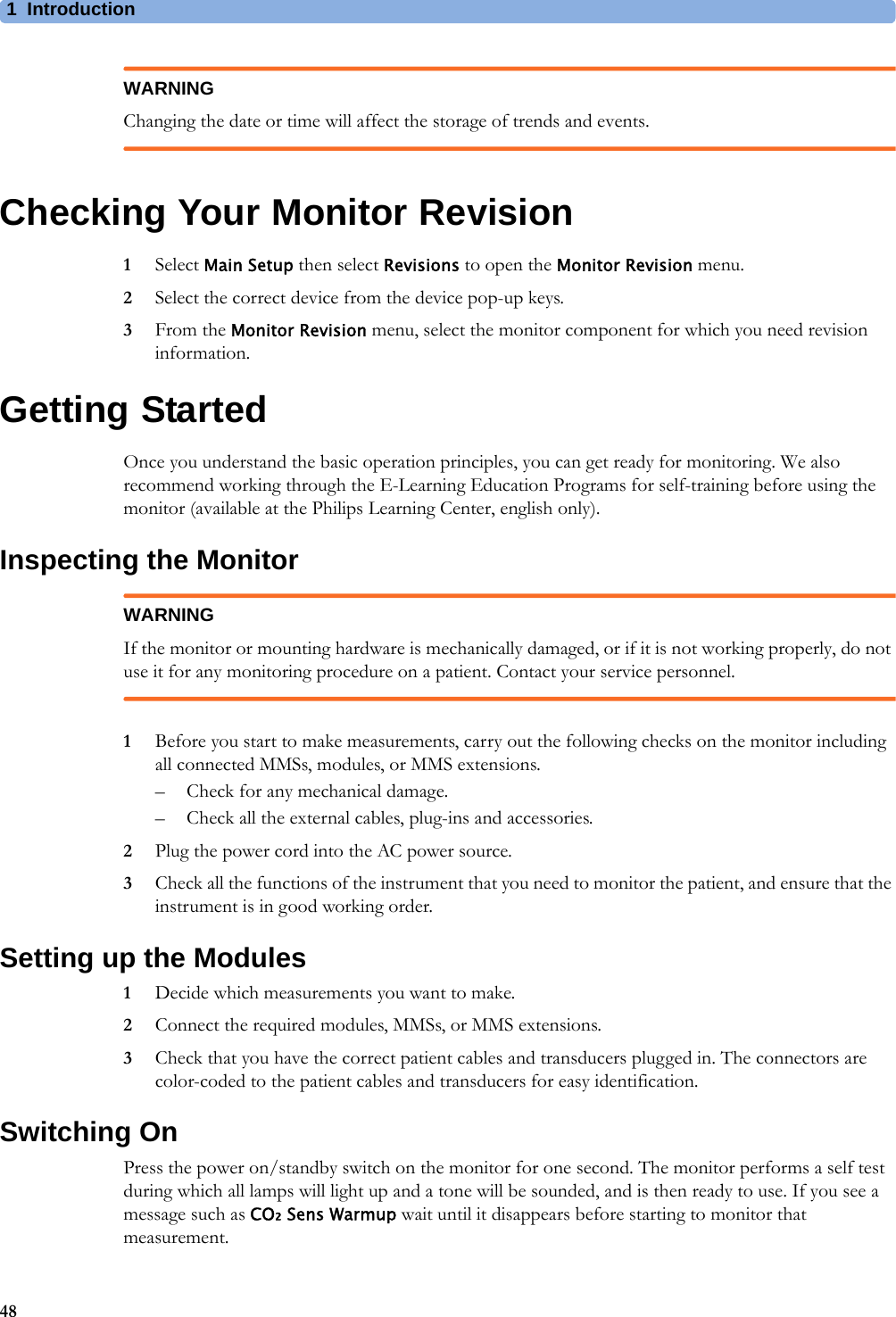 1Introduction48WARNINGChanging the date or time will affect the storage of trends and events.Checking Your Monitor Revision1Select Main Setup then select Revisions to open the Monitor Revision menu.2Select the correct device from the device pop-up keys.3From the Monitor Revision menu, select the monitor component for which you need revision information.Getting StartedOnce you understand the basic operation principles, you can get ready for monitoring. We also recommend working through the E-Learning Education Programs for self-training before using the monitor (available at the Philips Learning Center, english only).Inspecting the MonitorWARNINGIf the monitor or mounting hardware is mechanically damaged, or if it is not working properly, do not use it for any monitoring procedure on a patient. Contact your service personnel.1Before you start to make measurements, carry out the following checks on the monitor including all connected MMSs, modules, or MMS extensions.– Check for any mechanical damage.– Check all the external cables, plug-ins and accessories.2Plug the power cord into the AC power source. 3Check all the functions of the instrument that you need to monitor the patient, and ensure that the instrument is in good working order.Setting up the Modules1Decide which measurements you want to make.2Connect the required modules, MMSs, or MMS extensions.3Check that you have the correct patient cables and transducers plugged in. The connectors are color-coded to the patient cables and transducers for easy identification.Switching OnPress the power on/standby switch on the monitor for one second. The monitor performs a self test during which all lamps will light up and a tone will be sounded, and is then ready to use. If you see a message such as CO₂ Sens Warmup wait until it disappears before starting to monitor that measurement.