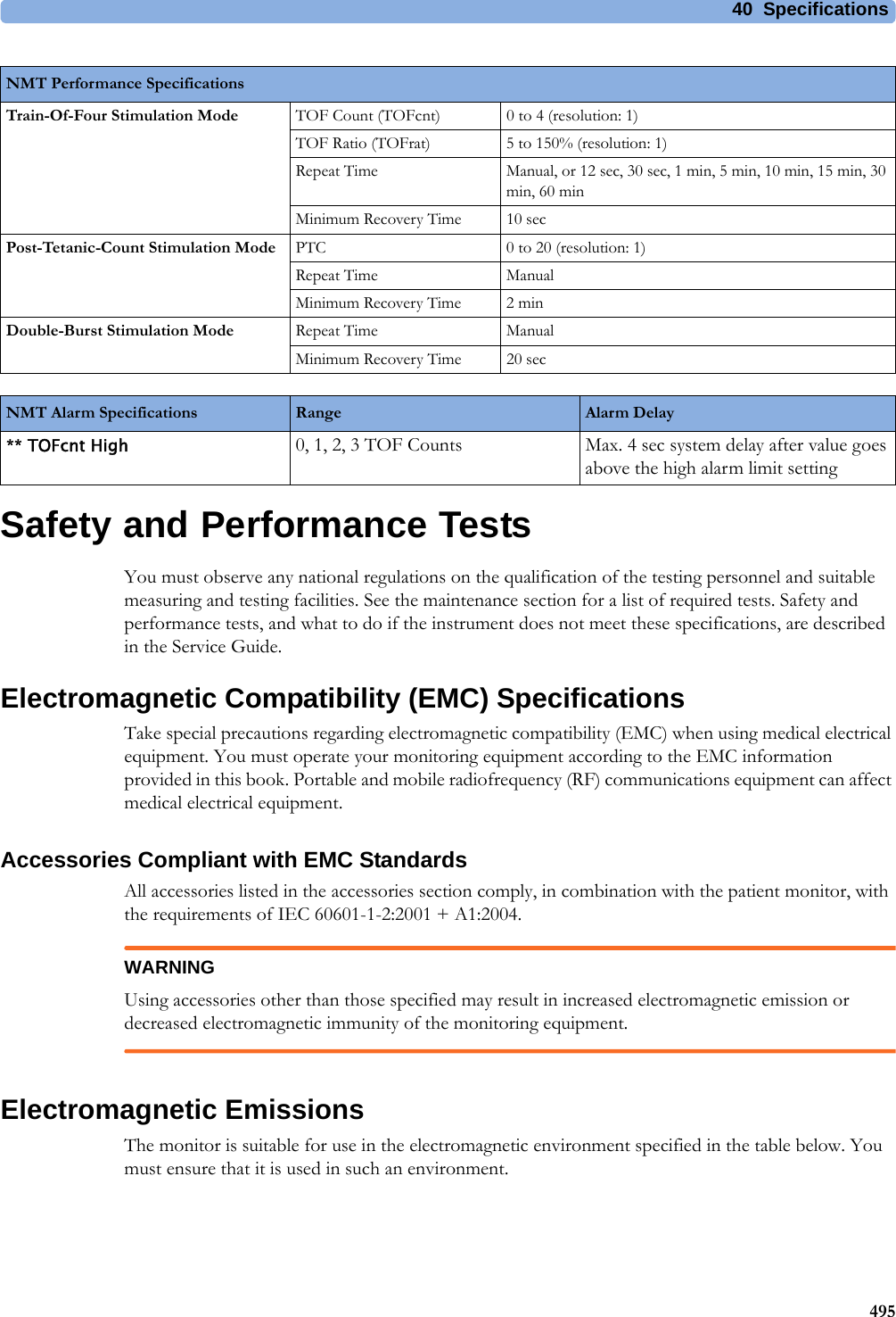40 Specifications495Safety and Performance TestsYou must observe any national regulations on the qualification of the testing personnel and suitable measuring and testing facilities. See the maintenance section for a list of required tests. Safety and performance tests, and what to do if the instrument does not meet these specifications, are described in the Service Guide.Electromagnetic Compatibility (EMC) SpecificationsTake special precautions regarding electromagnetic compatibility (EMC) when using medical electrical equipment. You must operate your monitoring equipment according to the EMC information provided in this book. Portable and mobile radiofrequency (RF) communications equipment can affect medical electrical equipment.Accessories Compliant with EMC StandardsAll accessories listed in the accessories section comply, in combination with the patient monitor, with the requirements of IEC 60601-1-2:2001 + A1:2004.WARNINGUsing accessories other than those specified may result in increased electromagnetic emission or decreased electromagnetic immunity of the monitoring equipment.Electromagnetic EmissionsThe monitor is suitable for use in the electromagnetic environment specified in the table below. You must ensure that it is used in such an environment.Train-Of-Four Stimulation Mode TOF Count (TOFcnt) 0 to 4 (resolution: 1)TOF Ratio (TOFrat) 5 to 150% (resolution: 1)Repeat Time Manual, or 12 sec, 30 sec, 1 min, 5 min, 10 min, 15 min, 30 min, 60 minMinimum Recovery Time 10 secPost-Tetanic-Count Stimulation Mode PTC 0 to 20 (resolution: 1)Repeat Time ManualMinimum Recovery Time 2 minDouble-Burst Stimulation Mode Repeat Time ManualMinimum Recovery Time 20 secNMT Performance SpecificationsNMT Alarm Specifications Range Alarm Delay** TOFcnt High 0, 1, 2, 3 TOF Counts Max. 4 sec system delay after value goes above the high alarm limit setting