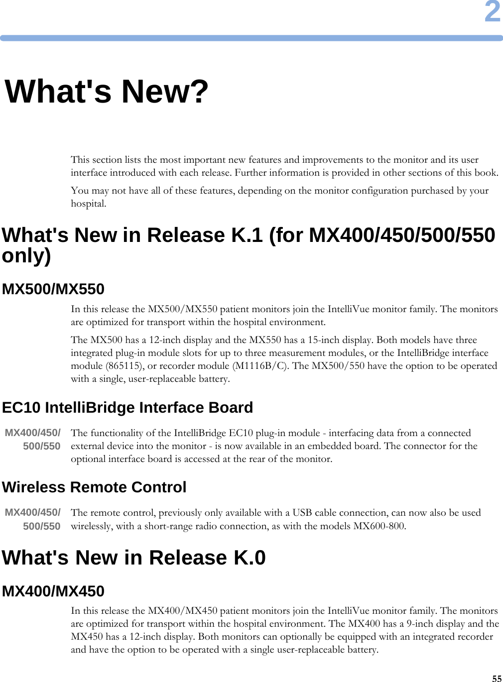 2552What&apos;s New?This section lists the most important new features and improvements to the monitor and its user interface introduced with each release. Further information is provided in other sections of this book.You may not have all of these features, depending on the monitor configuration purchased by your hospital.What&apos;s New in Release K.1 (for MX400/450/500/550 only)MX500/MX550In this release the MX500/MX550 patient monitors join the IntelliVue monitor family. The monitors are optimized for transport within the hospital environment.The MX500 has a 12-inch display and the MX550 has a 15-inch display. Both models have three integrated plug-in module slots for up to three measurement modules, or the IntelliBridge interface module (865115), or recorder module (M1116B/C). The MX500/550 have the option to be operated with a single, user-replaceable battery.EC10 IntelliBridge Interface BoardMX400/450/500/550 The functionality of the IntelliBridge EC10 plug-in module - interfacing data from a connected external device into the monitor - is now available in an embedded board. The connector for the optional interface board is accessed at the rear of the monitor.Wireless Remote ControlMX400/450/500/550 The remote control, previously only available with a USB cable connection, can now also be used wirelessly, with a short-range radio connection, as with the models MX600-800.What&apos;s New in Release K.0MX400/MX450In this release the MX400/MX450 patient monitors join the IntelliVue monitor family. The monitors are optimized for transport within the hospital environment. The MX400 has a 9-inch display and the MX450 has a 12-inch display. Both monitors can optionally be equipped with an integrated recorder and have the option to be operated with a single user-replaceable battery.