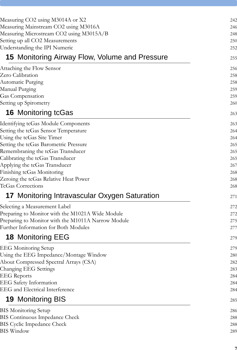 7Measuring CO2 using M3014A or X2 242Measuring Mainstream CO2 using M3016A 246Measuring Microstream CO2 using M3015A/B 248Setting up all CO2 Measurements 250Understanding the IPI Numeric 25215 Monitoring Airway Flow, Volume and Pressure 255Attaching the Flow Sensor 256Zero Calibration 258Automatic Purging 258Manual Purging 259Gas Compensation 259Setting up Spirometry 26016 Monitoring tcGas 263Identifying tcGas Module Components 263Setting the tcGas Sensor Temperature 264Using the tcGas Site Timer 264Setting the tcGas Barometric Pressure 265Remembraning the tcGas Transducer 265Calibrating the tcGas Transducer 265Applying the tcGas Transducer 267Finishing tcGas Monitoring 268Zeroing the tcGas Relative Heat Power 268TcGas Corrections 26817 Monitoring Intravascular Oxygen Saturation 271Selecting a Measurement Label 272Preparing to Monitor with the M1021A Wide Module 272Preparing to Monitor with the M1011A Narrow Module 275Further Information for Both Modules 27718 Monitoring EEG 279EEG Monitoring Setup 279Using the EEG Impedance/Montage Window 280About Compressed Spectral Arrays (CSA) 282Changing EEG Settings 283EEG Reports 284EEG Safety Information 284EEG and Electrical Interference 28419 Monitoring BIS 285BIS Monitoring Setup 286BIS Continuous Impedance Check 288BIS Cyclic Impedance Check 288BIS Window 289