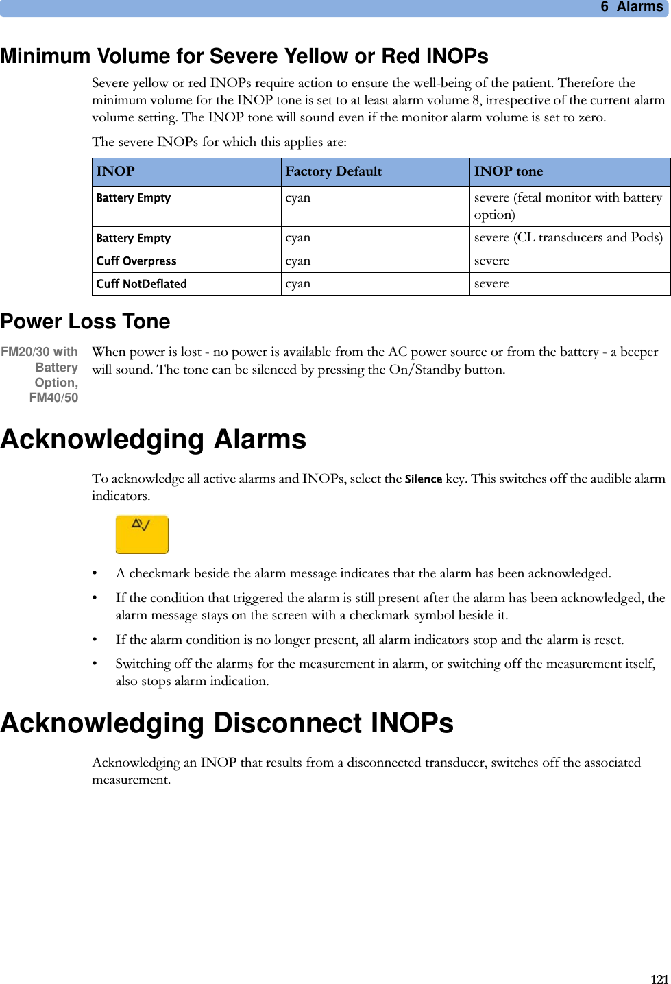 6  Alarms121Minimum Volume for Severe Yellow or Red INOPsSevere yellow or red INOPs require action to ensure the well-being of the patient. Therefore the minimum volume for the INOP tone is set to at least alarm volume 8, irrespective of the current alarm volume setting. The INOP tone will sound even if the monitor alarm volume is set to zero.The severe INOPs for which this applies are:Power Loss ToneFM20/30 with BatteryOption,FM40/50When power is lost - no power is available from the AC power source or from the battery - a beeper will sound. The tone can be silenced by pressing the On/Standby button.Acknowledging AlarmsTo acknowledge all active alarms and INOPs, select the Silence key. This switches off the audible alarm indicators.• A checkmark beside the alarm message indicates that the alarm has been acknowledged.• If the condition that triggered the alarm is still present after the alarm has been acknowledged, the alarm message stays on the screen with a checkmark symbol beside it.• If the alarm condition is no longer present, all alarm indicators stop and the alarm is reset.• Switching off the alarms for the measurement in alarm, or switching off the measurement itself, also stops alarm indication.Acknowledging Disconnect INOPsAcknowledging an INOP that results from a disconnected transducer, switches off the associated measurement.INOP Factory Default INOP toneBattery Emptycyan severe (fetal monitor with battery option)Battery Emptycyan severe (CL transducers and Pods)Cuff Overpresscyan severeCuff NotDeflatedcyan severe