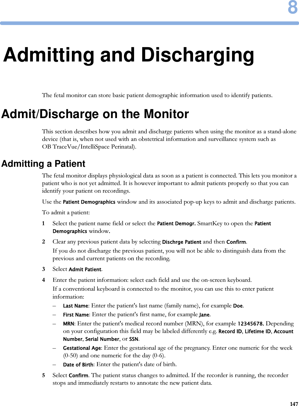 81478Admitting and DischargingThe fetal monitor can store basic patient demographic information used to identify patients.Admit/Discharge on the MonitorThis section describes how you admit and discharge patients when using the monitor as a stand-alone device (that is, when not used with an obstetrical information and surveillance system such as OB TraceVue/IntelliSpace Perinatal).Admitting a PatientThe fetal monitor displays physiological data as soon as a patient is connected. This lets you monitor a patient who is not yet admitted. It is however important to admit patients properly so that you can identify your patient on recordings.Use the Patient Demographics window and its associated pop-up keys to admit and discharge patients.To admit a patient:1Select the patient name field or select the Patient Demogr. SmartKey to open the Patient Demographics window.2Clear any previous patient data by selecting Dischrge Patient and then Confirm.If you do not discharge the previous patient, you will not be able to distinguish data from the previous and current patients on the recording.3Select Admit Patient.4Enter the patient information: select each field and use the on-screen keyboard.If a conventional keyboard is connected to the monitor, you can use this to enter patient information:–Last Name: Enter the patient&apos;s last name (family name), for example Doe.–First Name: Enter the patient&apos;s first name, for example Jane.–MRN: Enter the patient&apos;s medical record number (MRN), for example 12345678. Depending on your configuration this field may be labeled differently e.g. Record ID, Lifetime ID, Account Number, Serial Number, or SSN.–Gestational Age: Enter the gestational age of the pregnancy. Enter one numeric for the week (0-50) and one numeric for the day (0-6).–Date of Birth: Enter the patient&apos;s date of birth.5Select Confirm. The patient status changes to admitted. If the recorder is running, the recorder stops and immediately restarts to annotate the new patient data.