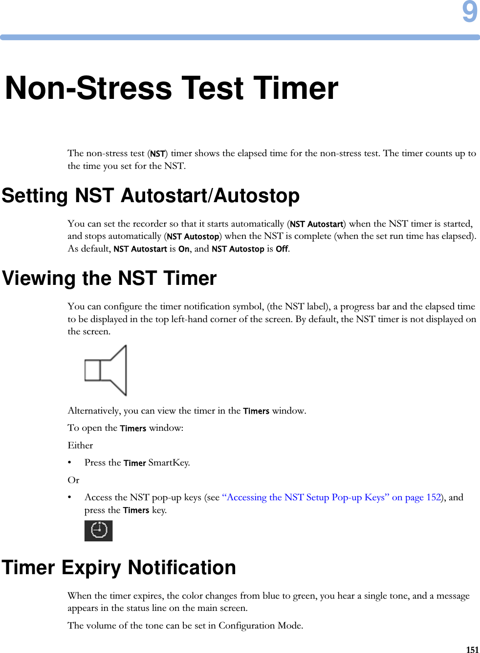 91519Non-Stress Test TimerThe non-stress test (NST) timer shows the elapsed time for the non-stress test. The timer counts up to the time you set for the NST.Setting NST Autostart/AutostopYou can set the recorder so that it starts automatically (NST Autostart) when the NST timer is started, and stops automatically (NST Autostop) when the NST is complete (when the set run time has elapsed). As default, NST Autostart is On, and NST Autostop is Off.Viewing the NST TimerYou can configure the timer notification symbol, (the NST label), a progress bar and the elapsed time to be displayed in the top left-hand corner of the screen. By default, the NST timer is not displayed on the screen.Alternatively, you can view the timer in the Timers window.To open the Timers window:Either• Press the Timer SmartKey.Or• Access the NST pop-up keys (see “Accessing the NST Setup Pop-up Keys” on page 152), and press the Timers key.Timer Expiry NotificationWhen the timer expires, the color changes from blue to green, you hear a single tone, and a message appears in the status line on the main screen.The volume of the tone can be set in Configuration Mode.