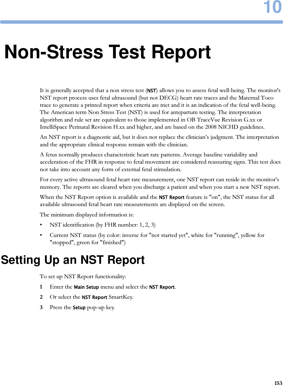 1015310Non-Stress Test ReportIt is generally accepted that a non stress test (NST) allows you to assess fetal well-being. The monitor&apos;s NST report process uses fetal ultrasound (but not DECG) heart rate traces and the Maternal Toco trace to generate a printed report when criteria are met and it is an indication of the fetal well-being. The American term Non Stress Test (NST) is used for antepartum testing. The interpretation algorithm and rule set are equivalent to those implemented in OB TraceVue Revision G.xx or IntelliSpace Perinatal Revision H.xx and higher, and are based on the 2008 NICHD guidelines.An NST report is a diagnostic aid, but it does not replace the clinician’s judgment. The interpretation and the appropriate clinical response remain with the clinician.A fetus normally produces characteristic heart rate patterns. Average baseline variability and acceleration of the FHR in response to fetal movement are considered reassuring signs. This test does not take into account any form of external fetal stimulation.For every active ultrasound fetal heart rate measurement, one NST report can reside in the monitor’s memory. The reports are cleared when you discharge a patient and when you start a new NST report.When the NST Report option is available and the NST Report feature is &quot;on&quot;, the NST status for all available ultrasound fetal heart rate measurements are displayed on the screen.The minimum displayed information is:• NST identification (by FHR number: 1, 2, 3)• Current NST status (by color: inverse for &quot;not started yet&quot;, white for &quot;running&quot;, yellow for &quot;stopped&quot;, green for &quot;finished&quot;)Setting Up an NST ReportTo set up NST Report functionality:1Enter the Main Setup menu and select the NST Report.2Or select the NST Report SmartKey.3Press the Setup pop-up key.