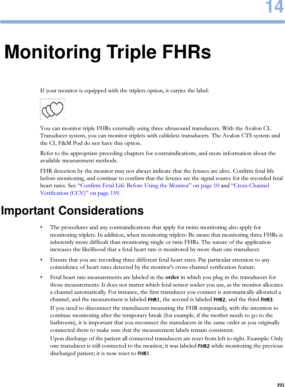 1419114Monitoring Triple FHRsIf your monitor is equipped with the triplets option, it carries the label: You can monitor triple FHRs externally using three ultrasound transducers. With the Avalon CL Transducer system, you can monitor triplets with cableless transducers. The Avalon CTS system and the CL F&amp;M Pod do not have this option.Refer to the appropriate preceding chapters for contraindications, and more information about the available measurement methods.FHR detection by the monitor may not always indicate that the fetuses are alive. Confirm fetal life before monitoring, and continue to confirm that the fetuses are the signal source for the recorded fetal heart rates. See “Confirm Fetal Life Before Using the Monitor” on page 10 and “Cross-Channel Verification (CCV)” on page 159.Important Considerations• The procedures and any contraindications that apply for twins monitoring also apply for monitoring triplets. In addition, when monitoring triplets: Be aware that monitoring three FHRs is inherently more difficult than monitoring single or twin FHRs. The nature of the application increases the likelihood that a fetal heart rate is monitored by more than one transducer.• Ensure that you are recording three different fetal heart rates. Pay particular attention to any coincidence of heart rates detected by the monitor&apos;s cross-channel verification feature.• Fetal heart rate measurements are labeled in the order in which you plug in the transducers for those measurements. It does not matter which fetal sensor socket you use, as the monitor allocates a channel automatically. For instance, the first transducer you connect is automatically allocated a channel, and the measurement is labeled FHR1, the second is labeled FHR2, and the third FHR3.If you need to disconnect the transducers measuring the FHR temporarily, with the intention to continue monitoring after the temporary break (for example, if the mother needs to go to the bathroom), it is important that you reconnect the transducers in the same order as you originally connected them to make sure that the measurement labels remain consistent.Upon discharge of the patient all connected transducers are reset from left to right. Example: Only one transducer is still connected to the monitor, it was labeled FHR2 while monitoring the previous discharged patient; it is now reset to FHR1.