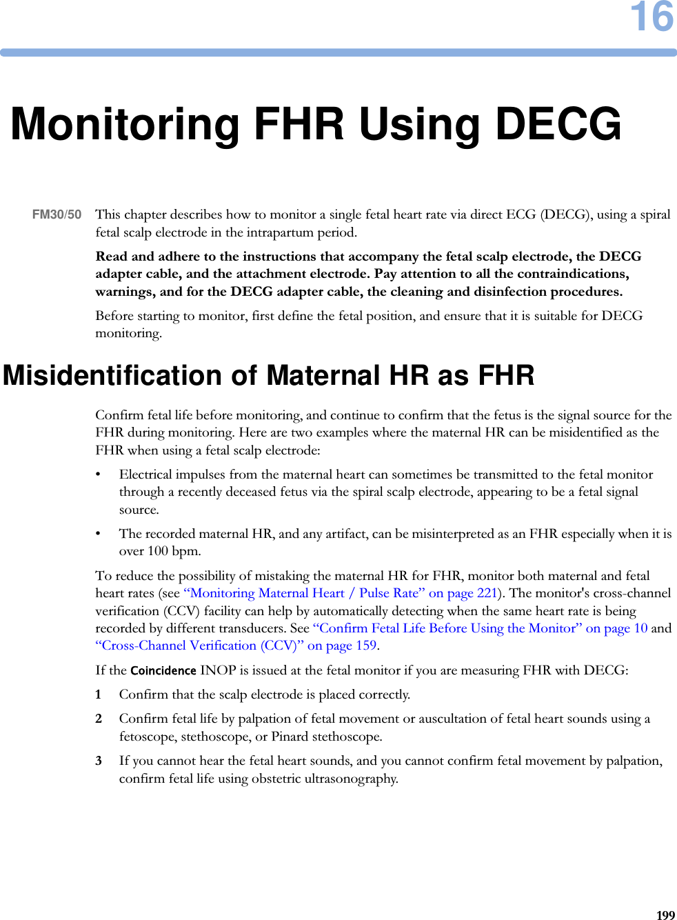 1619916Monitoring FHR Using DECGFM30/50 This chapter describes how to monitor a single fetal heart rate via direct ECG (DECG), using a spiral fetal scalp electrode in the intrapartum period.Read and adhere to the instructions that accompany the fetal scalp electrode, the DECG adapter cable, and the attachment electrode. Pay attention to all the contraindications, warnings, and for the DECG adapter cable, the cleaning and disinfection procedures.Before starting to monitor, first define the fetal position, and ensure that it is suitable for DECG monitoring.Misidentification of Maternal HR as FHRConfirm fetal life before monitoring, and continue to confirm that the fetus is the signal source for the FHR during monitoring. Here are two examples where the maternal HR can be misidentified as the FHR when using a fetal scalp electrode:• Electrical impulses from the maternal heart can sometimes be transmitted to the fetal monitor through a recently deceased fetus via the spiral scalp electrode, appearing to be a fetal signal source.• The recorded maternal HR, and any artifact, can be misinterpreted as an FHR especially when it is over 100 bpm.To reduce the possibility of mistaking the maternal HR for FHR, monitor both maternal and fetal heart rates (see “Monitoring Maternal Heart / Pulse Rate” on page 221). The monitor&apos;s cross-channel verification (CCV) facility can help by automatically detecting when the same heart rate is being recorded by different transducers. See “Confirm Fetal Life Before Using the Monitor” on page 10 and “Cross-Channel Verification (CCV)” on page 159.If the Coincidence INOP is issued at the fetal monitor if you are measuring FHR with DECG:1Confirm that the scalp electrode is placed correctly.2Confirm fetal life by palpation of fetal movement or auscultation of fetal heart sounds using a fetoscope, stethoscope, or Pinard stethoscope.3If you cannot hear the fetal heart sounds, and you cannot confirm fetal movement by palpation, confirm fetal life using obstetric ultrasonography.