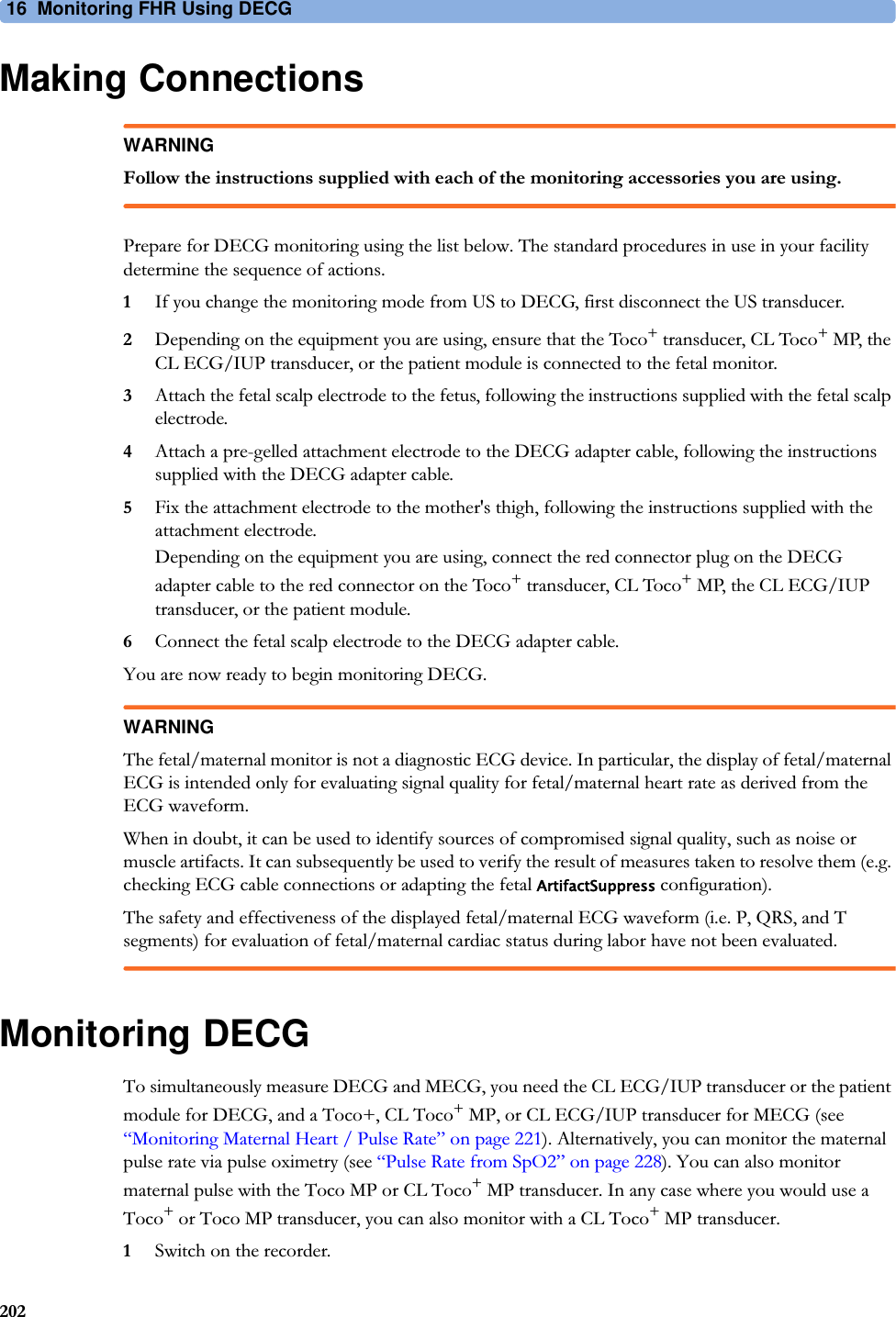 16  Monitoring FHR Using DECG202Making ConnectionsWARNINGFollow the instructions supplied with each of the monitoring accessories you are using.Prepare for DECG monitoring using the list below. The standard procedures in use in your facility determine the sequence of actions.1If you change the monitoring mode from US to DECG, first disconnect the US transducer.2Depending on the equipment you are using, ensure that the Toco+ transducer, CL Toco+ MP, the CL ECG/IUP transducer, or the patient module is connected to the fetal monitor.3Attach the fetal scalp electrode to the fetus, following the instructions supplied with the fetal scalp electrode.4Attach a pre-gelled attachment electrode to the DECG adapter cable, following the instructions supplied with the DECG adapter cable.5Fix the attachment electrode to the mother&apos;s thigh, following the instructions supplied with the attachment electrode.Depending on the equipment you are using, connect the red connector plug on the DECG adapter cable to the red connector on the Toco+ transducer, CL Toco+ MP, the CL ECG/IUP transducer, or the patient module.6Connect the fetal scalp electrode to the DECG adapter cable.You are now ready to begin monitoring DECG.WARNINGThe fetal/maternal monitor is not a diagnostic ECG device. In particular, the display of fetal/maternal ECG is intended only for evaluating signal quality for fetal/maternal heart rate as derived from the ECG waveform.When in doubt, it can be used to identify sources of compromised signal quality, such as noise or muscle artifacts. It can subsequently be used to verify the result of measures taken to resolve them (e.g. checking ECG cable connections or adapting the fetal ArtifactSuppress configuration).The safety and effectiveness of the displayed fetal/maternal ECG waveform (i.e. P, QRS, and T segments) for evaluation of fetal/maternal cardiac status during labor have not been evaluated.Monitoring DECGTo simultaneously measure DECG and MECG, you need the CL ECG/IUP transducer or the patient module for DECG, and a Toco+, CL Toco+ MP, or CL ECG/IUP transducer for MECG (see “Monitoring Maternal Heart / Pulse Rate” on page 221). Alternatively, you can monitor the maternal pulse rate via pulse oximetry (see “Pulse Rate from SpO2” on page 228). You can also monitor maternal pulse with the Toco MP or CL Toco+ MP transducer. In any case where you would use a Toco+ or Toco MP transducer, you can also monitor with a CL Toco+ MP transducer.1Switch on the recorder.