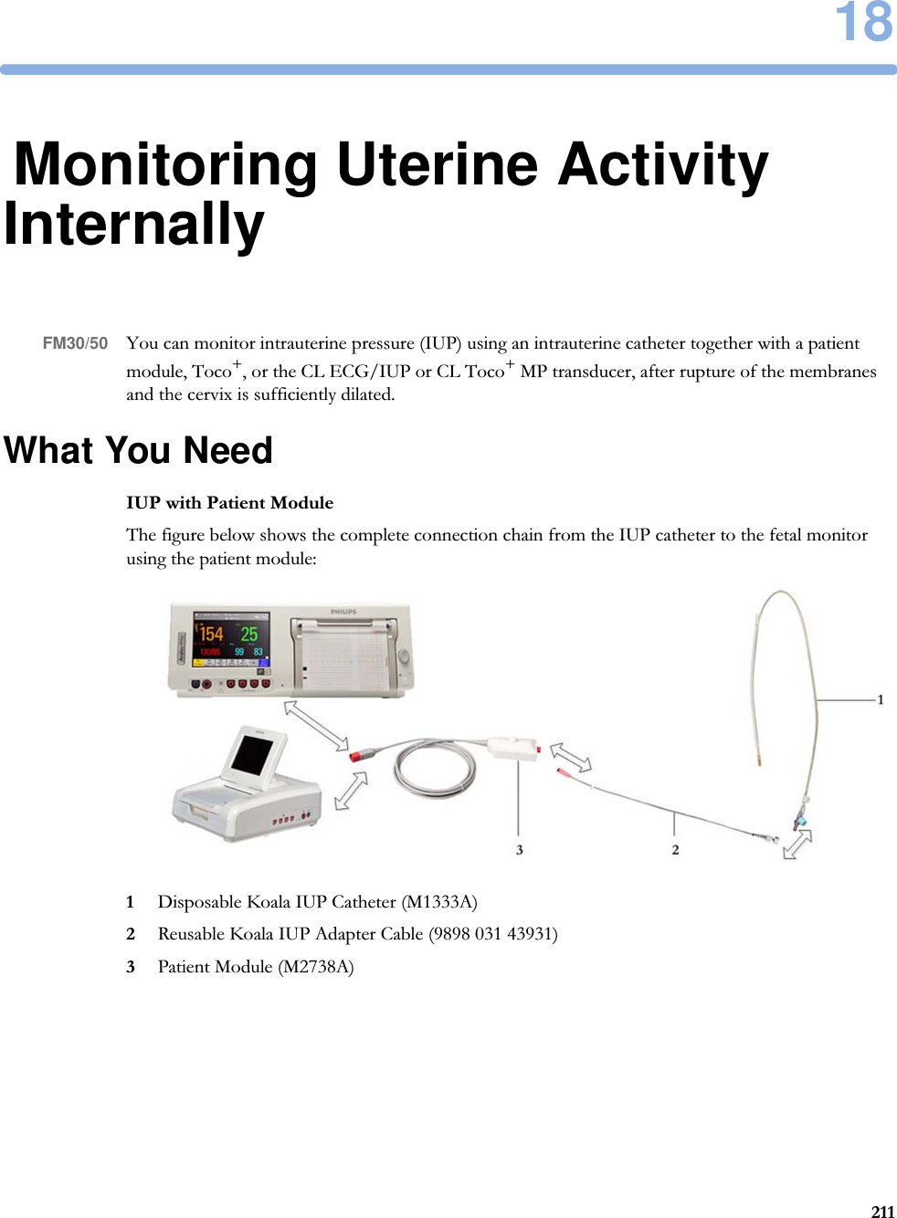 1821118Monitoring Uterine Activity InternallyFM30/50 You can monitor intrauterine pressure (IUP) using an intrauterine catheter together with a patient module, Toco+, or the CL ECG/IUP or CL Toco+ MP transducer, after rupture of the membranes and the cervix is sufficiently dilated.What You NeedIUP with Patient ModuleThe figure below shows the complete connection chain from the IUP catheter to the fetal monitor using the patient module:1Disposable Koala IUP Catheter (M1333A)2Reusable Koala IUP Adapter Cable (9898 031 43931)3Patient Module (M2738A)