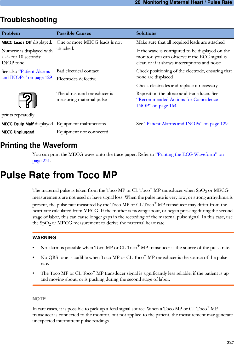 20  Monitoring Maternal Heart / Pulse Rate227TroubleshootingPrinting the WaveformYou can print the MECG wave onto the trace paper. Refer to “Printing the ECG Waveform” on page 231.Pulse Rate from Toco MPThe maternal pulse is taken from the Toco MP or CL Toco+ MP transducer when SpO2 or MECG measurements are not used or have signal loss. When the pulse rate is very low, or strong arrhythmia is present, the pulse rate measured by the Toco MP or CL Toco+ MP transducer may differ from the heart rate calculated from MECG. If the mother is moving about, or began pressing during the second stage of labor, this can cause longer gaps in the recording of the maternal pulse signal. In this case, use the SpO2 or MECG measurement to derive the maternal heart rate.WARNING• No alarm is possible when Toco MP or CL Toco+ MP transducer is the source of the pulse rate.• No QRS tone is audible when Toco MP or CL Toco+ MP transducer is the source of the pulse rate.• The Toco MP or CL Toco+ MP transducer signal is significantly less reliable, if the patient is up and moving about, or is pushing during the second stage of labor.NOTEIn rare cases, it is possible to pick up a fetal signal source. When a Toco MP or CL Toco+ MP transducer is connected to the monitor, but not applied to the patient, the measurement may generate unexpected intermittent pulse readings.Problem Possible Causes SolutionsMECG Leads Off displayed.Numeric is displayed with a -?- for 10 seconds; INOP toneSee also “Patient Alarms and INOPs” on page 129One or more MECG leads is not attached.Make sure that all required leads are attachedIf the wave is configured to be displayed on the monitor, you can observe if the ECG signal is clear, or if it shows interruptions and noiseBad electrical contact Check positioning of the electrode, ensuring that none are displacedCheck electrodes and replace if necessaryElectrodes defectiveprints repeatedlyThe ultrasound transducer is measuring maternal pulseReposition the ultrasound transducer. See “Recommended Actions for Coincidence INOP” on page 164MECG Equip Malf displayed Equipment malfunctions See “Patient Alarms and INOPs” on page 129MECG UnpluggedEquipment not connected