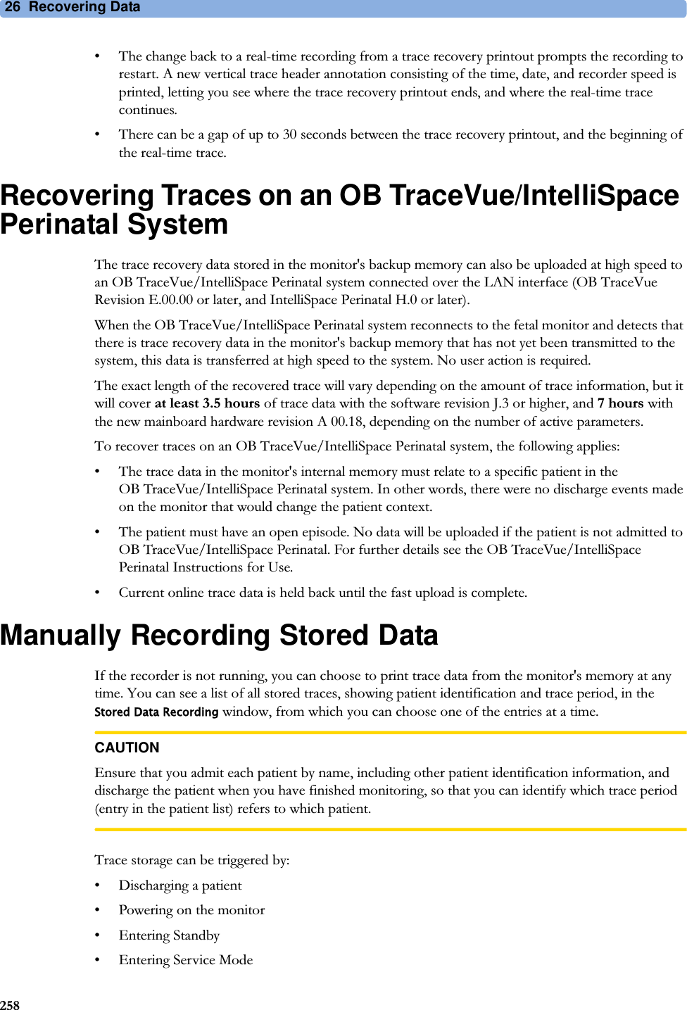 26  Recovering Data258• The change back to a real-time recording from a trace recovery printout prompts the recording to restart. A new vertical trace header annotation consisting of the time, date, and recorder speed is printed, letting you see where the trace recovery printout ends, and where the real-time trace continues.• There can be a gap of up to 30 seconds between the trace recovery printout, and the beginning of the real-time trace.Recovering Traces on an OB TraceVue/IntelliSpace Perinatal SystemThe trace recovery data stored in the monitor&apos;s backup memory can also be uploaded at high speed to an OB TraceVue/IntelliSpace Perinatal system connected over the LAN interface (OB TraceVue Revision E.00.00 or later, and IntelliSpace Perinatal H.0 or later).When the OB TraceVue/IntelliSpace Perinatal system reconnects to the fetal monitor and detects that there is trace recovery data in the monitor&apos;s backup memory that has not yet been transmitted to the system, this data is transferred at high speed to the system. No user action is required.The exact length of the recovered trace will vary depending on the amount of trace information, but it will cover at least 3.5 hours of trace data with the software revision J.3 or higher, and 7 hours with the new mainboard hardware revision A 00.18, depending on the number of active parameters.To recover traces on an OB TraceVue/IntelliSpace Perinatal system, the following applies:• The trace data in the monitor&apos;s internal memory must relate to a specific patient in the OB TraceVue/IntelliSpace Perinatal system. In other words, there were no discharge events made on the monitor that would change the patient context.• The patient must have an open episode. No data will be uploaded if the patient is not admitted to OB TraceVue/IntelliSpace Perinatal. For further details see the OB TraceVue/IntelliSpace Perinatal Instructions for Use.• Current online trace data is held back until the fast upload is complete.Manually Recording Stored DataIf the recorder is not running, you can choose to print trace data from the monitor&apos;s memory at any time. You can see a list of all stored traces, showing patient identification and trace period, in the Stored Data Recording window, from which you can choose one of the entries at a time.CAUTIONEnsure that you admit each patient by name, including other patient identification information, and discharge the patient when you have finished monitoring, so that you can identify which trace period (entry in the patient list) refers to which patient.Trace storage can be triggered by:• Discharging a patient• Powering on the monitor• Entering Standby• Entering Service Mode