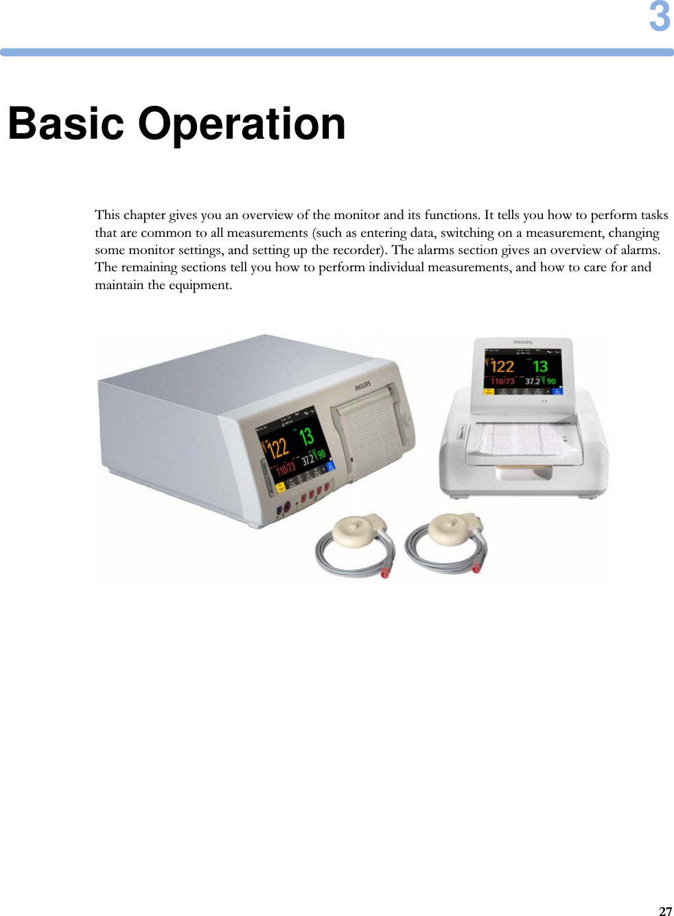 3273Basic OperationThis chapter gives you an overview of the monitor and its functions. It tells you how to perform tasks that are common to all measurements (such as entering data, switching on a measurement, changing some monitor settings, and setting up the recorder). The alarms section gives an overview of alarms. The remaining sections tell you how to perform individual measurements, and how to care for and maintain the equipment.