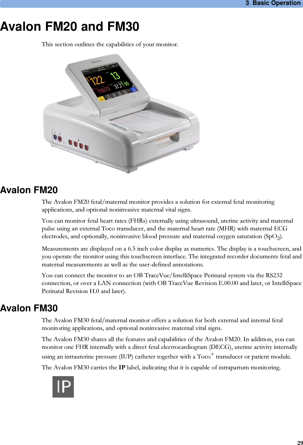 3  Basic Operation29Avalon FM20 and FM30This section outlines the capabilities of your monitor.Avalon FM20The Avalon FM20 fetal/maternal monitor provides a solution for external fetal monitoring applications, and optional noninvasive maternal vital signs.You can monitor fetal heart rates (FHRs) externally using ultrasound, uterine activity and maternal pulse using an external Toco transducer, and the maternal heart rate (MHR) with maternal ECG electrodes, and optionally, noninvasive blood pressure and maternal oxygen saturation (SpO2).Measurements are displayed on a 6.5 inch color display as numerics. The display is a touchscreen, and you operate the monitor using this touchscreen interface. The integrated recorder documents fetal and maternal measurements as well as the user-defined annotations.You can connect the monitor to an OB TraceVue/IntelliSpace Perinatal system via the RS232 connection, or over a LAN connection (with OB TraceVue Revision E.00.00 and later, or IntelliSpace Perinatal Revision H.0 and later).Avalon FM30The Avalon FM30 fetal/maternal monitor offers a solution for both external and internal fetal monitoring applications, and optional noninvasive maternal vital signs.The Avalon FM30 shares all the features and capabilities of the Avalon FM20. In addition, you can monitor one FHR internally with a direct fetal electrocardiogram (DECG), uterine activity internally using an intrauterine pressure (IUP) catheter together with a Toco+ transducer or patient module.The Avalon FM30 carries the IP label, indicating that it is capable of intrapartum monitoring.