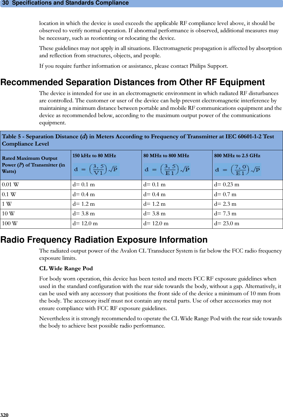 30  Specifications and Standards Compliance320location in which the device is used exceeds the applicable RF compliance level above, it should be observed to verify normal operation. If abnormal performance is observed, additional measures may be necessary, such as reorienting or relocating the device.These guidelines may not apply in all situations. Electromagnetic propagation is affected by absorption and reflection from structures, objects, and people.If you require further information or assistance, please contact Philips Support.Recommended Separation Distances from Other RF EquipmentThe device is intended for use in an electromagnetic environment in which radiated RF disturbances are controlled. The customer or user of the device can help prevent electromagnetic interference by maintaining a minimum distance between portable and mobile RF communications equipment and the device as recommended below, according to the maximum output power of the communications equipment.Radio Frequency Radiation Exposure InformationThe radiated output power of the Avalon CL Transducer System is far below the FCC radio frequency exposure limits.CL Wide Range PodFor body worn operation, this device has been tested and meets FCC RF exposure guidelines when used in the standard configuration with the rear side towards the body, without a gap. Alternatively, it can be used with any accessory that positions the front side of the device a minimum of 10 mm from the body. The accessory itself must not contain any metal parts. Use of other accessories may not ensure compliance with FCC RF exposure guidelines.Nevertheless it is strongly recommended to operate the CL Wide Range Pod with the rear side towards the body to achieve best possible radio performance.Table 5 - Separation Distance (d) in Meters According to Frequency of Transmitter at IEC 60601-1-2 Test Compliance LevelRated Maximum Output Power (P) of Transmitter (in Watts)150 kHz to 80 MHz 80 MHz to 800 MHz 800 MHz to 2.5 GHz0.01 W d= 0.1 m d= 0.1 m d= 0.23 m0.1 W d= 0.4 m d= 0.4 m d= 0.7 m1 W d= 1.2 m d= 1.2 m d= 2.3 m10 W d= 3.8 m d= 3.8 m d= 7.3 m100 W d= 12.0 m d= 12.0 m d= 23.0 m