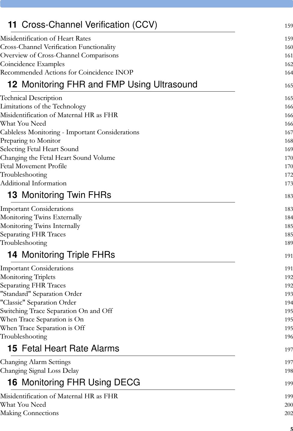 511 Cross-Channel Verification (CCV) 159Misidentification of Heart Rates 159Cross-Channel Verification Functionality 160Overview of Cross-Channel Comparisons 161Coincidence Examples 162Recommended Actions for Coincidence INOP 16412 Monitoring FHR and FMP Using Ultrasound 165Technical Description 165Limitations of the Technology 166Misidentification of Maternal HR as FHR 166What You Need 166Cableless Monitoring - Important Considerations 167Preparing to Monitor 168Selecting Fetal Heart Sound 169Changing the Fetal Heart Sound Volume 170Fetal Movement Profile 170Troubleshooting 172Additional Information 17313 Monitoring Twin FHRs 183Important Considerations 183Monitoring Twins Externally 184Monitoring Twins Internally 185Separating FHR Traces 185Troubleshooting 18914 Monitoring Triple FHRs 191Important Considerations 191Monitoring Triplets 192Separating FHR Traces 192&quot;Standard&quot; Separation Order 193&quot;Classic&quot; Separation Order 194Switching Trace Separation On and Off 195When Trace Separation is On 195When Trace Separation is Off 195Troubleshooting 19615 Fetal Heart Rate Alarms 197Changing Alarm Settings 197Changing Signal Loss Delay 19816 Monitoring FHR Using DECG 199Misidentification of Maternal HR as FHR 199What You Need 200Making Connections 202