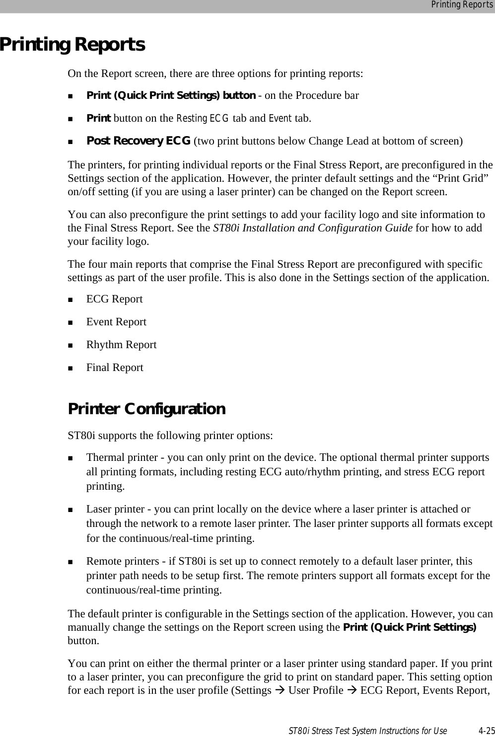 Printing ReportsST80i Stress Test System Instructions for Use 4-25Printing ReportsOn the Report screen, there are three options for printing reports:Print (Quick Print Settings) button - on the Procedure barPrint button on the Resting ECG tab and Event tab.Post Recovery ECG (two print buttons below Change Lead at bottom of screen)The printers, for printing individual reports or the Final Stress Report, are preconfigured in the Settings section of the application. However, the printer default settings and the “Print Grid” on/off setting (if you are using a laser printer) can be changed on the Report screen. You can also preconfigure the print settings to add your facility logo and site information to the Final Stress Report. See the ST80i Installation and Configuration Guide for how to add your facility logo.The four main reports that comprise the Final Stress Report are preconfigured with specific settings as part of the user profile. This is also done in the Settings section of the application.  ECG ReportEvent ReportRhythm ReportFinal ReportPrinter ConfigurationST80i supports the following printer options: Thermal printer - you can only print on the device. The optional thermal printer supports all printing formats, including resting ECG auto/rhythm printing, and stress ECG report printing.Laser printer - you can print locally on the device where a laser printer is attached or through the network to a remote laser printer. The laser printer supports all formats except for the continuous/real-time printing.Remote printers - if ST80i is set up to connect remotely to a default laser printer, this printer path needs to be setup first. The remote printers support all formats except for the continuous/real-time printing.The default printer is configurable in the Settings section of the application. However, you can manually change the settings on the Report screen using the Print (Quick Print Settings) button.You can print on either the thermal printer or a laser printer using standard paper. If you print to a laser printer, you can preconfigure the grid to print on standard paper. This setting option for each report is in the user profile (Settings  User Profile  ECG Report, Events Report, 