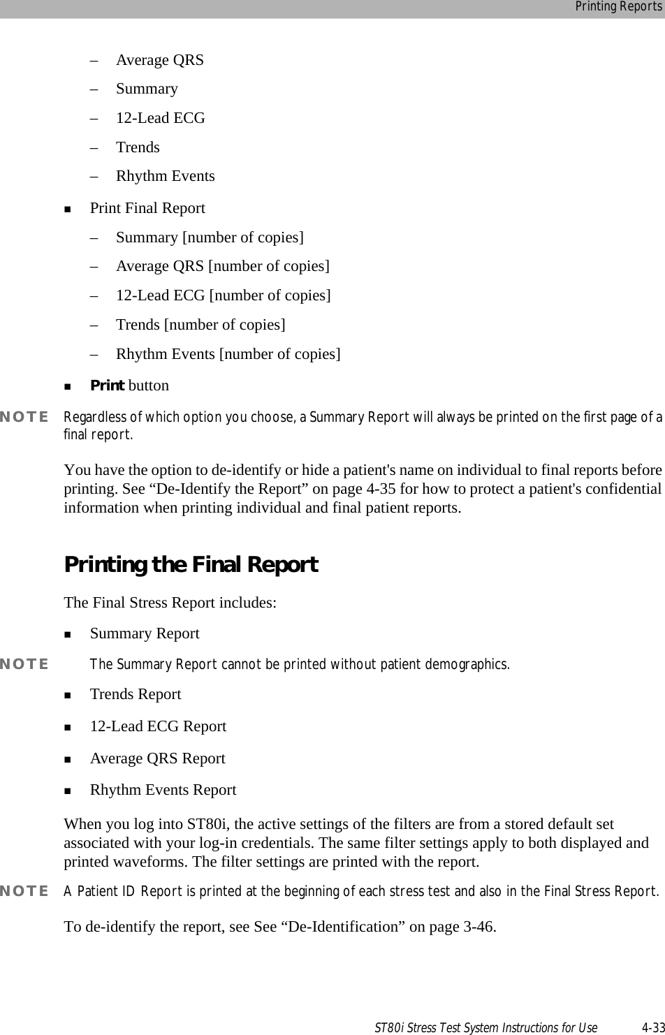 Printing ReportsST80i Stress Test System Instructions for Use 4-33– Average QRS–Summary– 12-Lead ECG–Trends– Rhythm EventsPrint Final Report– Summary [number of copies]– Average QRS [number of copies]– 12-Lead ECG [number of copies]– Trends [number of copies]– Rhythm Events [number of copies]Print buttonNOTE Regardless of which option you choose, a Summary Report will always be printed on the first page of a final report. You have the option to de-identify or hide a patient&apos;s name on individual to final reports before printing. See “De-Identify the Report” on page 4-35 for how to protect a patient&apos;s confidential information when printing individual and final patient reports.Printing the Final ReportThe Final Stress Report includes:Summary ReportNOTE The Summary Report cannot be printed without patient demographics. Trends Report12-Lead ECG ReportAverage QRS ReportRhythm Events ReportWhen you log into ST80i, the active settings of the filters are from a stored default set associated with your log-in credentials. The same filter settings apply to both displayed and printed waveforms. The filter settings are printed with the report. NOTE A Patient ID Report is printed at the beginning of each stress test and also in the Final Stress Report.To de-identify the report, see See “De-Identification” on page 3-46.