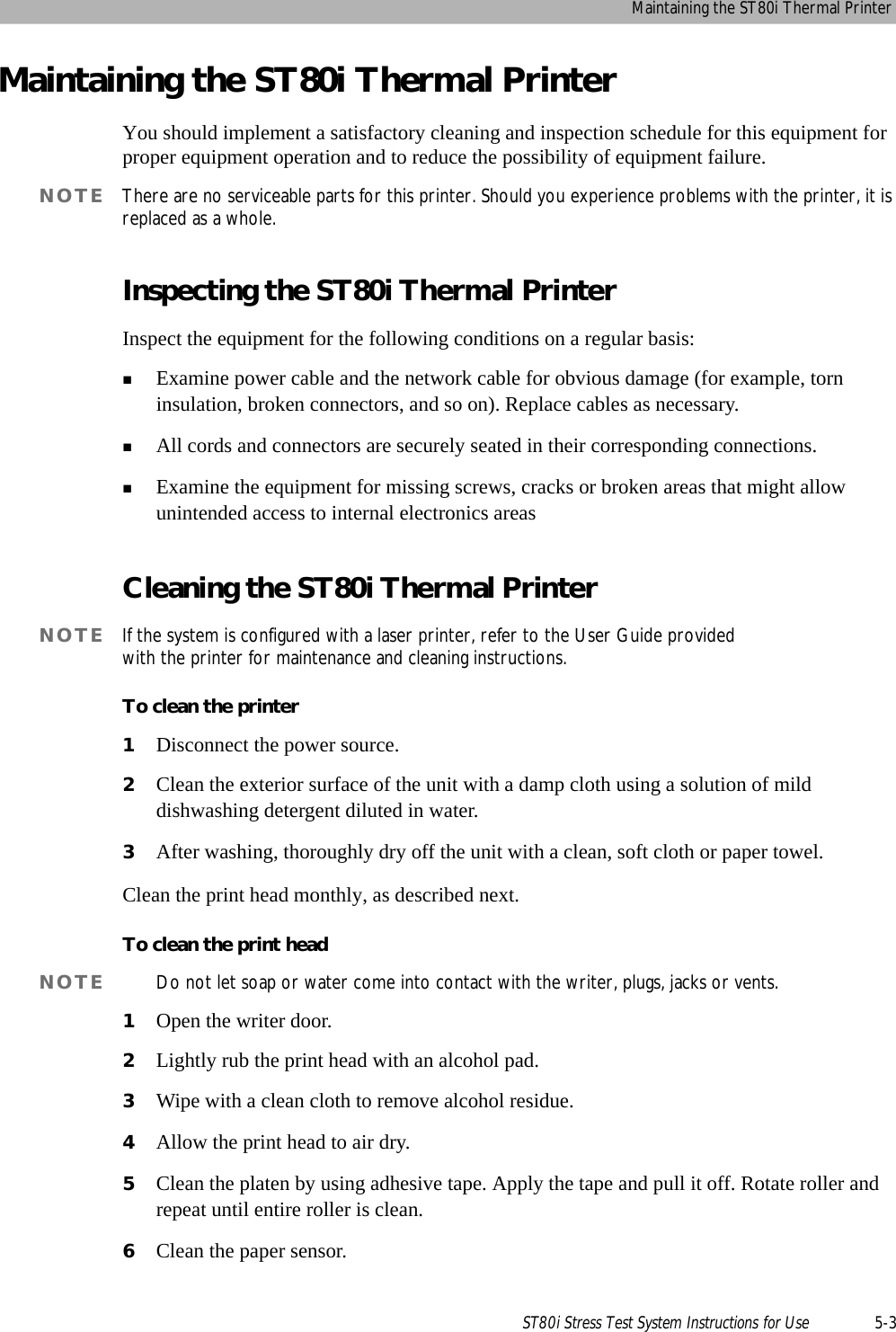 Maintaining the ST80i Thermal PrinterST80i Stress Test System Instructions for Use 5-3Maintaining the ST80i Thermal PrinterYou should implement a satisfactory cleaning and inspection schedule for this equipment for proper equipment operation and to reduce the possibility of equipment failure. NOTE There are no serviceable parts for this printer. Should you experience problems with the printer, it is replaced as a whole. Inspecting the ST80i Thermal PrinterInspect the equipment for the following conditions on a regular basis:Examine power cable and the network cable for obvious damage (for example, torn insulation, broken connectors, and so on). Replace cables as necessary.All cords and connectors are securely seated in their corresponding connections.Examine the equipment for missing screws, cracks or broken areas that might allow unintended access to internal electronics areasCleaning the ST80i Thermal PrinterNOTE If the system is configured with a laser printer, refer to the User Guide provided with the printer for maintenance and cleaning instructions.To clean the printer1Disconnect the power source. 2Clean the exterior surface of the unit with a damp cloth using a solution of mild dishwashing detergent diluted in water. 3After washing, thoroughly dry off the unit with a clean, soft cloth or paper towel.Clean the print head monthly, as described next.To clean the print headNOTE Do not let soap or water come into contact with the writer, plugs, jacks or vents. 1Open the writer door.2Lightly rub the print head with an alcohol pad.3Wipe with a clean cloth to remove alcohol residue.4Allow the print head to air dry.5Clean the platen by using adhesive tape. Apply the tape and pull it off. Rotate roller and repeat until entire roller is clean.6Clean the paper sensor.