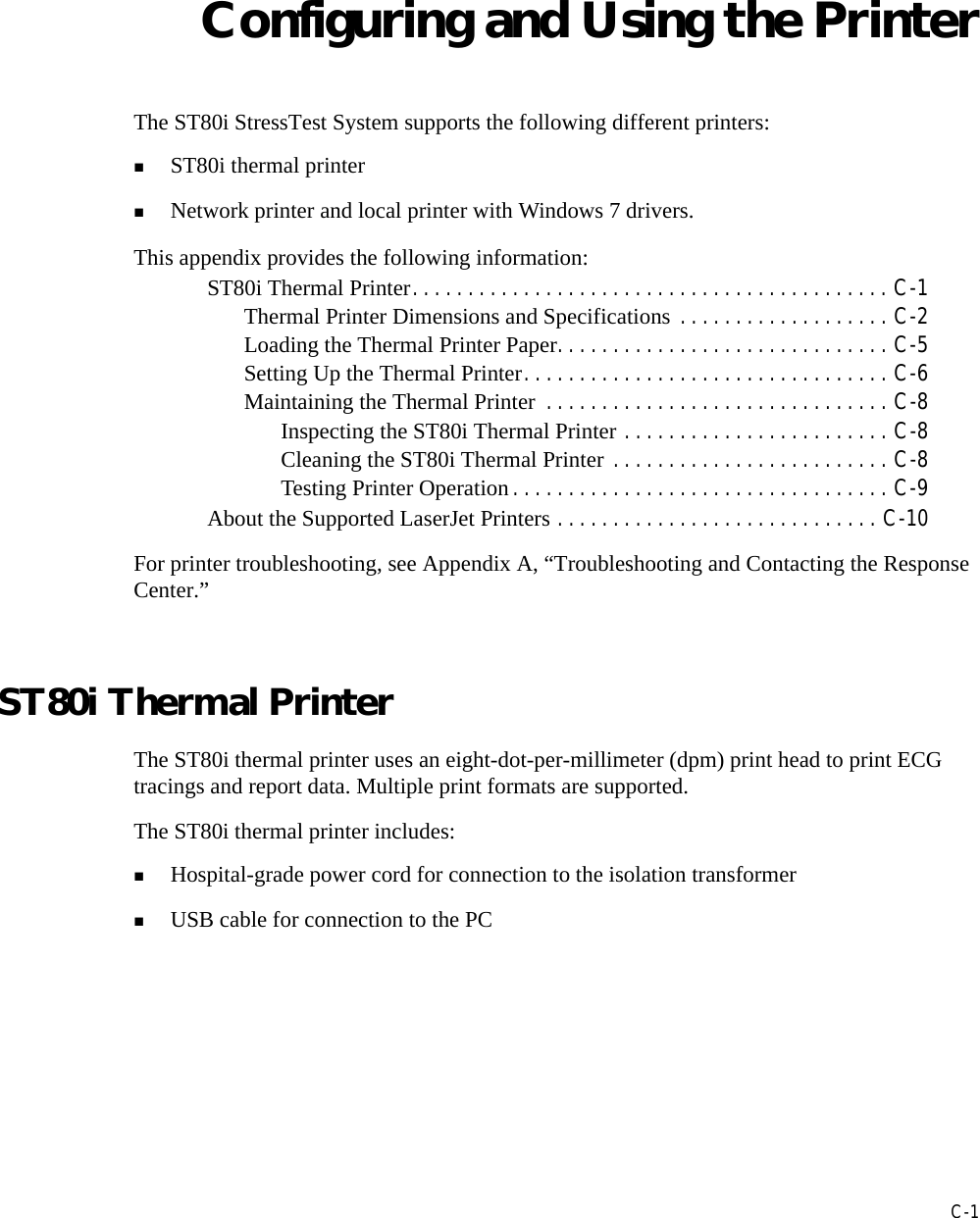 CC-1Appendix AConfiguring and Using the PrinterThe ST80i StressTest System supports the following different printers: ST80i thermal printerNetwork printer and local printer with Windows 7 drivers.This appendix provides the following information:ST80i Thermal Printer. . . . . . . . . . . . . . . . . . . . . . . . . . . . . . . . . . . . . . . . . . . C-1Thermal Printer Dimensions and Specifications . . . . . . . . . . . . . . . . . . . C-2Loading the Thermal Printer Paper. . . . . . . . . . . . . . . . . . . . . . . . . . . . . . C-5Setting Up the Thermal Printer. . . . . . . . . . . . . . . . . . . . . . . . . . . . . . . . . C-6Maintaining the Thermal Printer  . . . . . . . . . . . . . . . . . . . . . . . . . . . . . . . C-8Inspecting the ST80i Thermal Printer . . . . . . . . . . . . . . . . . . . . . . . . C-8Cleaning the ST80i Thermal Printer . . . . . . . . . . . . . . . . . . . . . . . . . C-8Testing Printer Operation . . . . . . . . . . . . . . . . . . . . . . . . . . . . . . . . . . C-9About the Supported LaserJet Printers . . . . . . . . . . . . . . . . . . . . . . . . . . . . . C-10For printer troubleshooting, see Appendix A, “Troubleshooting and Contacting the Response Center.” ST80i Thermal PrinterThe ST80i thermal printer uses an eight-dot-per-millimeter (dpm) print head to print ECG tracings and report data. Multiple print formats are supported.The ST80i thermal printer includes:Hospital-grade power cord for connection to the isolation transformerUSB cable for connection to the PC