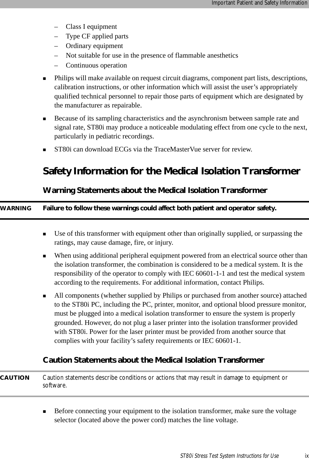Important Patient and Safety InformationST80i Stress Test System Instructions for Use ix– Class I equipment– Type CF applied parts– Ordinary equipment– Not suitable for use in the presence of flammable anesthetics– Continuous operationPhilips will make available on request circuit diagrams, component part lists, descriptions, calibration instructions, or other information which will assist the user’s appropriately qualified technical personnel to repair those parts of equipment which are designated by the manufacturer as repairable.Because of its sampling characteristics and the asynchronism between sample rate and signal rate, ST80i may produce a noticeable modulating effect from one cycle to the next, particularly in pediatric recordings.ST80i can download ECGs via the TraceMasterVue server for review.Safety Information for the Medical Isolation TransformerWarning Statements about the Medical Isolation TransformerWARNING Failure to follow these warnings could affect both patient and operator safety.Use of this transformer with equipment other than originally supplied, or surpassing the ratings, may cause damage, fire, or injury.When using additional peripheral equipment powered from an electrical source other than the isolation transformer, the combination is considered to be a medical system. It is the responsibility of the operator to comply with IEC 60601-1-1 and test the medical system according to the requirements. For additional information, contact Philips.All components (whether supplied by Philips or purchased from another source) attached to the ST80i PC, including the PC, printer, monitor, and optional blood pressure monitor, must be plugged into a medical isolation transformer to ensure the system is properly grounded. However, do not plug a laser printer into the isolation transformer provided with ST80i. Power for the laser printer must be provided from another source that complies with your facility’s safety requirements or IEC 60601-1.Caution Statements about the Medical Isolation TransformerCAUTION Caution statements describe conditions or actions that may result in damage to equipment or software.Before connecting your equipment to the isolation transformer, make sure the voltage selector (located above the power cord) matches the line voltage.