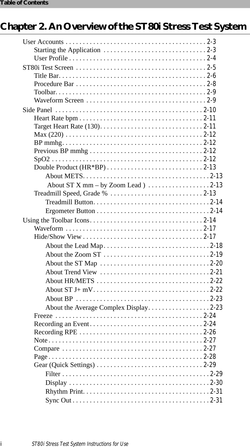 Table of Contentsii ST80i Stress Test System Instructions for UseChapter 2. An Overview of the ST80i Stress Test System User Accounts . . . . . . . . . . . . . . . . . . . . . . . . . . . . . . . . . . . . . . . . . 2-3Starting the Application . . . . . . . . . . . . . . . . . . . . . . . . . . . . . . 2-3User Profile . . . . . . . . . . . . . . . . . . . . . . . . . . . . . . . . . . . . . . . . 2-4ST80i Test Screen . . . . . . . . . . . . . . . . . . . . . . . . . . . . . . . . . . . . . . 2-5Title Bar. . . . . . . . . . . . . . . . . . . . . . . . . . . . . . . . . . . . . . . . . . . 2-6Procedure Bar . . . . . . . . . . . . . . . . . . . . . . . . . . . . . . . . . . . . . . 2-8Toolbar. . . . . . . . . . . . . . . . . . . . . . . . . . . . . . . . . . . . . . . . . . . . 2-9Waveform Screen . . . . . . . . . . . . . . . . . . . . . . . . . . . . . . . . . . . 2-9Side Panel  . . . . . . . . . . . . . . . . . . . . . . . . . . . . . . . . . . . . . . . . . . . 2-10Heart Rate bpm . . . . . . . . . . . . . . . . . . . . . . . . . . . . . . . . . . . . 2-11Target Heart Rate (130). . . . . . . . . . . . . . . . . . . . . . . . . . . . . . 2-11Max (220) . . . . . . . . . . . . . . . . . . . . . . . . . . . . . . . . . . . . . . . . 2-12BP mmhg. . . . . . . . . . . . . . . . . . . . . . . . . . . . . . . . . . . . . . . . . 2-12Previous BP mmhg . . . . . . . . . . . . . . . . . . . . . . . . . . . . . . . . . 2-12SpO2 . . . . . . . . . . . . . . . . . . . . . . . . . . . . . . . . . . . . . . . . . . . . 2-12Double Product (HR*BP) . . . . . . . . . . . . . . . . . . . . . . . . . . . . 2-13About METS. . . . . . . . . . . . . . . . . . . . . . . . . . . . . . . . . . . . . 2-13 About ST X mm – by Zoom Lead )  . . . . . . . . . . . . . . . . . . 2-13Treadmill Speed, Grade % . . . . . . . . . . . . . . . . . . . . . . . . . . . 2-13Treadmill Button. . . . . . . . . . . . . . . . . . . . . . . . . . . . . . . . . . 2-14Ergometer Button . . . . . . . . . . . . . . . . . . . . . . . . . . . . . . . . . 2-14Using the Toolbar Icons. . . . . . . . . . . . . . . . . . . . . . . . . . . . . . . . . 2-14Waveform . . . . . . . . . . . . . . . . . . . . . . . . . . . . . . . . . . . . . . . . 2-17Hide/Show View . . . . . . . . . . . . . . . . . . . . . . . . . . . . . . . . . . . 2-17About the Lead Map. . . . . . . . . . . . . . . . . . . . . . . . . . . . . . . 2-18About the Zoom ST . . . . . . . . . . . . . . . . . . . . . . . . . . . . . . . 2-19About the ST Map  . . . . . . . . . . . . . . . . . . . . . . . . . . . . . . . . 2-20About Trend View  . . . . . . . . . . . . . . . . . . . . . . . . . . . . . . . . 2-21About HR/METS . . . . . . . . . . . . . . . . . . . . . . . . . . . . . . . . . 2-22About ST J+ mV. . . . . . . . . . . . . . . . . . . . . . . . . . . . . . . . . . 2-22About BP  . . . . . . . . . . . . . . . . . . . . . . . . . . . . . . . . . . . . . . . 2-23About the Average Complex Display. . . . . . . . . . . . . . . . . . 2-23Freeze  . . . . . . . . . . . . . . . . . . . . . . . . . . . . . . . . . . . . . . . . . . . 2-24Recording an Event. . . . . . . . . . . . . . . . . . . . . . . . . . . . . . . . . 2-24Recording RPE . . . . . . . . . . . . . . . . . . . . . . . . . . . . . . . . . . . . 2-26Note . . . . . . . . . . . . . . . . . . . . . . . . . . . . . . . . . . . . . . . . . . . . . 2-27Compare . . . . . . . . . . . . . . . . . . . . . . . . . . . . . . . . . . . . . . . . . 2-27Page . . . . . . . . . . . . . . . . . . . . . . . . . . . . . . . . . . . . . . . . . . . . . 2-28Gear (Quick Settings) . . . . . . . . . . . . . . . . . . . . . . . . . . . . . . . 2-29Filter . . . . . . . . . . . . . . . . . . . . . . . . . . . . . . . . . . . . . . . . . . . 2-29Display . . . . . . . . . . . . . . . . . . . . . . . . . . . . . . . . . . . . . . . . . 2-30Rhythm Print. . . . . . . . . . . . . . . . . . . . . . . . . . . . . . . . . . . . . 2-31Sync Out . . . . . . . . . . . . . . . . . . . . . . . . . . . . . . . . . . . . . . . . 2-31