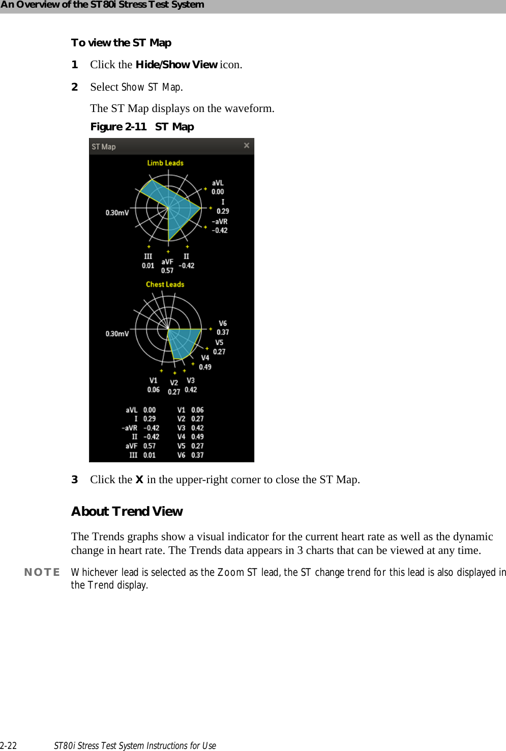 An Overview of the ST80i Stress Test System2-22 ST80i Stress Test System Instructions for UseTo view the ST Map1Click the Hide/Show View icon.2Select Show ST Map.The ST Map displays on the waveform.Figure 2-11 ST Map3Click the X in the upper-right corner to close the ST Map.About Trend ViewThe Trends graphs show a visual indicator for the current heart rate as well as the dynamic change in heart rate. The Trends data appears in 3 charts that can be viewed at any time.NOTE Whichever lead is selected as the Zoom ST lead, the ST change trend for this lead is also displayed in the Trend display.