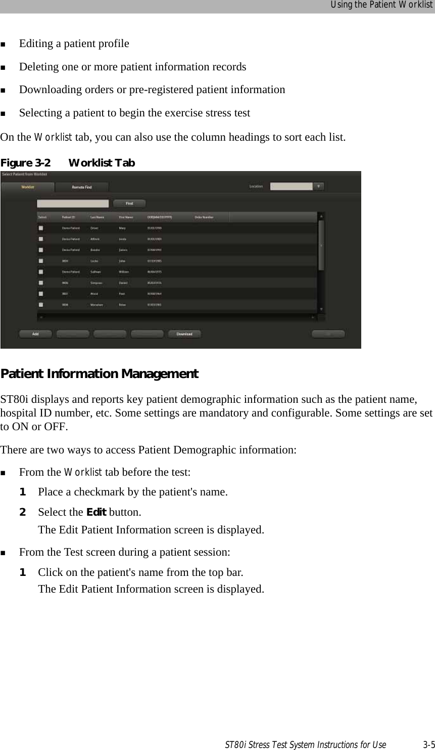 Using the Patient WorklistST80i Stress Test System Instructions for Use 3-5Editing a patient profileDeleting one or more patient information recordsDownloading orders or pre-registered patient informationSelecting a patient to begin the exercise stress testOn the Worklist tab, you can also use the column headings to sort each list.Figure 3-2 Worklist TabPatient Information Management ST80i displays and reports key patient demographic information such as the patient name, hospital ID number, etc. Some settings are mandatory and configurable. Some settings are set to ON or OFF. There are two ways to access Patient Demographic information:From the Worklist tab before the test:1Place a checkmark by the patient&apos;s name.2Select the Edit button.The Edit Patient Information screen is displayed. From the Test screen during a patient session:1Click on the patient&apos;s name from the top bar.The Edit Patient Information screen is displayed.