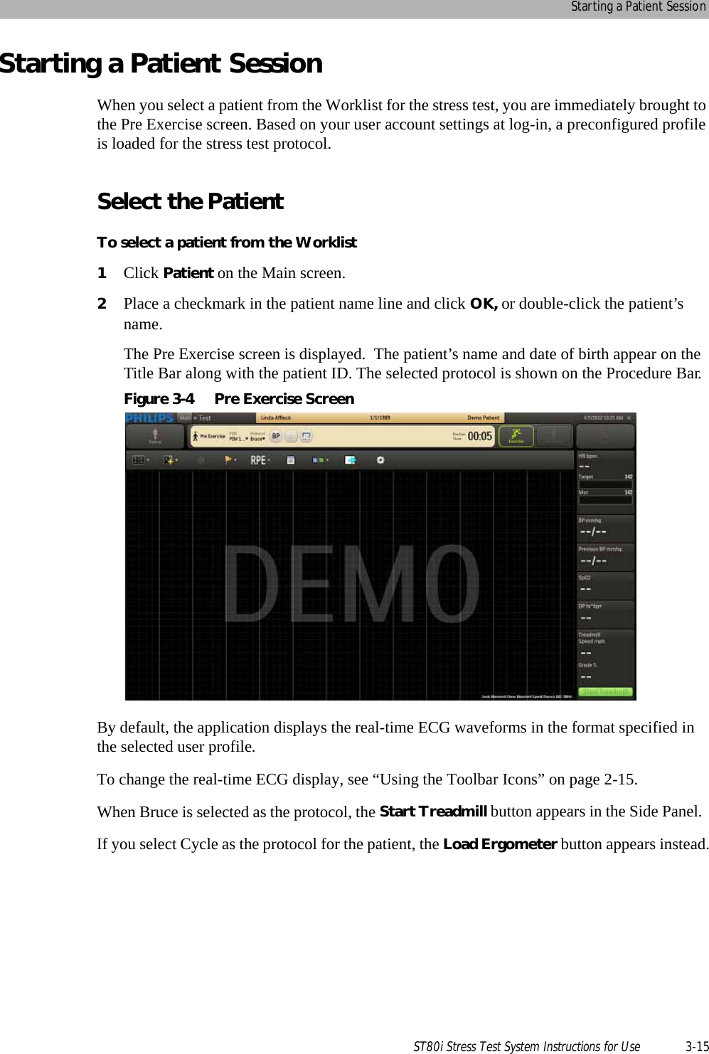 Starting a Patient SessionST80i Stress Test System Instructions for Use 3-15Starting a Patient SessionWhen you select a patient from the Worklist for the stress test, you are immediately brought to the Pre Exercise screen. Based on your user account settings at log-in, a preconfigured profile is loaded for the stress test protocol.Select the PatientTo select a patient from the Worklist1Click Patient on the Main screen.2Place a checkmark in the patient name line and click OK, or double-click the patient’s name.The Pre Exercise screen is displayed.  The patient’s name and date of birth appear on the Title Bar along with the patient ID. The selected protocol is shown on the Procedure Bar.Figure 3-4 Pre Exercise ScreenBy default, the application displays the real-time ECG waveforms in the format specified in the selected user profile. To change the real-time ECG display, see “Using the Toolbar Icons” on page 2-15.When Bruce is selected as the protocol, the Start Treadmill button appears in the Side Panel.  If you select Cycle as the protocol for the patient, the Load Ergometer button appears instead.
