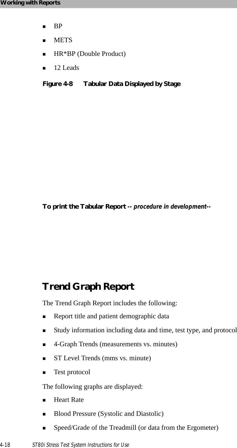 Working with Reports4-18 ST80i Stress Test System Instructions for UseBPMETSHR*BP (Double Product)12 LeadsFigure 4-8 Tabular Data Displayed by StageTo print the Tabular Report -- procedure in development--Trend Graph ReportThe Trend Graph Report includes the following:Report title and patient demographic dataStudy information including data and time, test type, and protocol4-Graph Trends (measurements vs. minutes)ST Level Trends (mms vs. minute)Test protocolThe following graphs are displayed: Heart RateBlood Pressure (Systolic and Diastolic)Speed/Grade of the Treadmill (or data from the Ergometer)