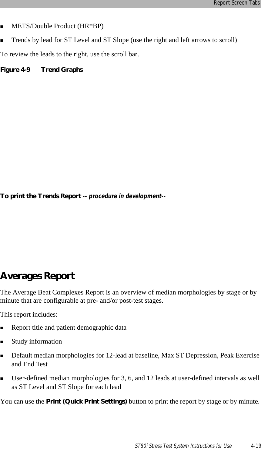 Report Screen TabsST80i Stress Test System Instructions for Use 4-19METS/Double Product (HR*BP)Trends by lead for ST Level and ST Slope (use the right and left arrows to scroll)To review the leads to the right, use the scroll bar. Figure 4-9 Trend GraphsTo print the Trends Report -- procedure in development--Averages ReportThe Average Beat Complexes Report is an overview of median morphologies by stage or by minute that are configurable at pre- and/or post-test stages. This report includes:Report title and patient demographic dataStudy information Default median morphologies for 12-lead at baseline, Max ST Depression, Peak Exercise and End TestUser-defined median morphologies for 3, 6, and 12 leads at user-defined intervals as well as ST Level and ST Slope for each leadYou can use the Print (Quick Print Settings) button to print the report by stage or by minute. 
