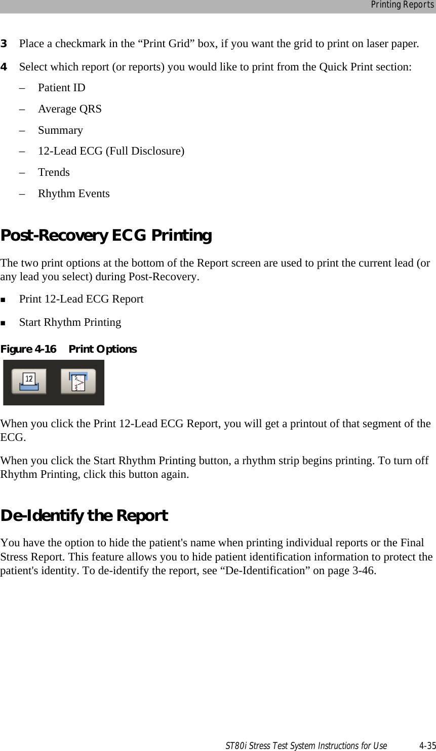 Printing ReportsST80i Stress Test System Instructions for Use 4-353Place a checkmark in the “Print Grid” box, if you want the grid to print on laser paper.4Select which report (or reports) you would like to print from the Quick Print section:– Patient ID– Average QRS–Summary– 12-Lead ECG (Full Disclosure)–Trends– Rhythm EventsPost-Recovery ECG PrintingThe two print options at the bottom of the Report screen are used to print the current lead (or any lead you select) during Post-Recovery.Print 12-Lead ECG ReportStart Rhythm PrintingFigure 4-16 Print OptionsWhen you click the Print 12-Lead ECG Report, you will get a printout of that segment of the ECG.When you click the Start Rhythm Printing button, a rhythm strip begins printing. To turn off Rhythm Printing, click this button again.De-Identify the ReportYou have the option to hide the patient&apos;s name when printing individual reports or the Final Stress Report. This feature allows you to hide patient identification information to protect the patient&apos;s identity. To de-identify the report, see “De-Identification” on page 3-46.