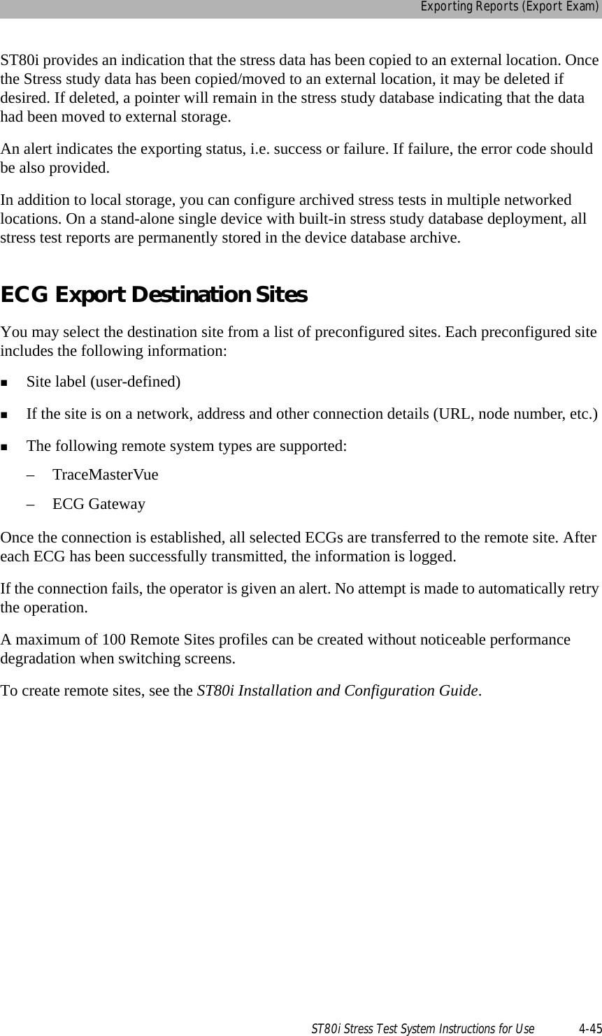 Exporting Reports (Export Exam)ST80i Stress Test System Instructions for Use 4-45ST80i provides an indication that the stress data has been copied to an external location. Once the Stress study data has been copied/moved to an external location, it may be deleted if desired. If deleted, a pointer will remain in the stress study database indicating that the data had been moved to external storage. An alert indicates the exporting status, i.e. success or failure. If failure, the error code should be also provided.In addition to local storage, you can configure archived stress tests in multiple networked locations. On a stand-alone single device with built-in stress study database deployment, all stress test reports are permanently stored in the device database archive. ECG Export Destination SitesYou may select the destination site from a list of preconfigured sites. Each preconfigured site includes the following information: Site label (user-defined)If the site is on a network, address and other connection details (URL, node number, etc.)The following remote system types are supported:– TraceMasterVue–ECG GatewayOnce the connection is established, all selected ECGs are transferred to the remote site. After each ECG has been successfully transmitted, the information is logged.  If the connection fails, the operator is given an alert. No attempt is made to automatically retry the operation. A maximum of 100 Remote Sites profiles can be created without noticeable performance degradation when switching screens. To create remote sites, see the ST80i Installation and Configuration Guide.