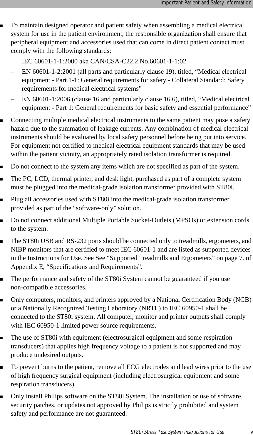 Important Patient and Safety InformationST80i Stress Test System Instructions for Use vTo maintain designed operator and patient safety when assembling a medical electrical system for use in the patient environment, the responsible organization shall ensure that peripheral equipment and accessories used that can come in direct patient contact must comply with the following standards:– IEC 60601-1-1:2000 aka CAN/CSA-C22.2 No.60601-1-1:02– EN 60601-1-2:2001 (all parts and particularly clause 19), titled, “Medical electrical equipment - Part 1-1: General requirements for safety - Collateral Standard: Safety requirements for medical electrical systems”– EN 60601-1:2006 (clause 16 and particularly clause 16.6), titled, “Medical electrical equipment - Part 1: General requirements for basic safety and essential performance”Connecting multiple medical electrical instruments to the same patient may pose a safety hazard due to the summation of leakage currents. Any combination of medical electrical instruments should be evaluated by local safety personnel before being put into service. For equipment not certified to medical electrical equipment standards that may be used within the patient vicinity, an appropriately rated isolation transformer is required.Do not connect to the system any items which are not specified as part of the system.The PC, LCD, thermal printer, and desk light, purchased as part of a complete system must be plugged into the medical-grade isolation transformer provided with ST80i.Plug all accessories used with ST80i into the medical-grade isolation transformer provided as part of the “software-only” solution.Do not connect additional Multiple Portable Socket-Outlets (MPSOs) or extension cords to the system.The ST80i USB and RS-232 ports should be connected only to treadmills, ergometers, and NIBP monitors that are certified to meet IEC 60601-1 and are listed as supported devices in the Instructions for Use. See See “Supported Treadmills and Ergometers” on page 7. of Appendix E, “Specifications and Requirements”.The performance and safety of the ST80i System cannot be guaranteed if you use non-compatible accessories.Only computers, monitors, and printers approved by a National Certification Body (NCB) or a Nationally Recognized Testing Laboratory (NRTL) to IEC 60950-1 shall be connected to the ST80i system. All computer, monitor and printer outputs shall comply with IEC 60950-1 limited power source requirements.The use of ST80i with equipment (electrosurgical equipment and some respiration transducers) that applies high frequency voltage to a patient is not supported and may produce undesired outputs.To prevent burns to the patient, remove all ECG electrodes and lead wires prior to the use of high frequency surgical equipment (including electrosurgical equipment and some respiration transducers).Only install Philips software on the ST80i System. The installation or use of software, security patches, or updates not approved by Philips is strictly prohibited and system safety and performance are not guaranteed. 