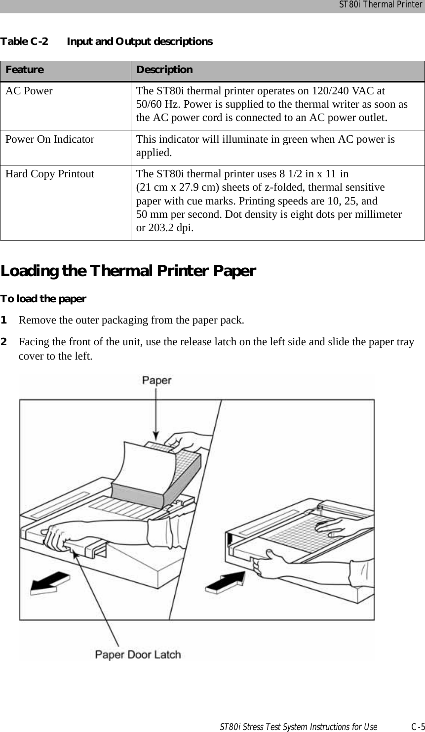 ST80i Thermal PrinterST80i Stress Test System Instructions for Use C-5Loading the Thermal Printer PaperTo load the paper 1Remove the outer packaging from the paper pack.2Facing the front of the unit, use the release latch on the left side and slide the paper tray cover to the left.Table C-2 Input and Output descriptions Feature DescriptionAC Power The ST80i thermal printer operates on 120/240 VAC at 50/60 Hz. Power is supplied to the thermal writer as soon as the AC power cord is connected to an AC power outlet.Power On Indicator This indicator will illuminate in green when AC power is applied.Hard Copy Printout The ST80i thermal printer uses 8 1/2 in x 11 in (21 cm x 27.9 cm) sheets of z-folded, thermal sensitive paper with cue marks. Printing speeds are 10, 25, and 50 mm per second. Dot density is eight dots per millimeter or 203.2 dpi.