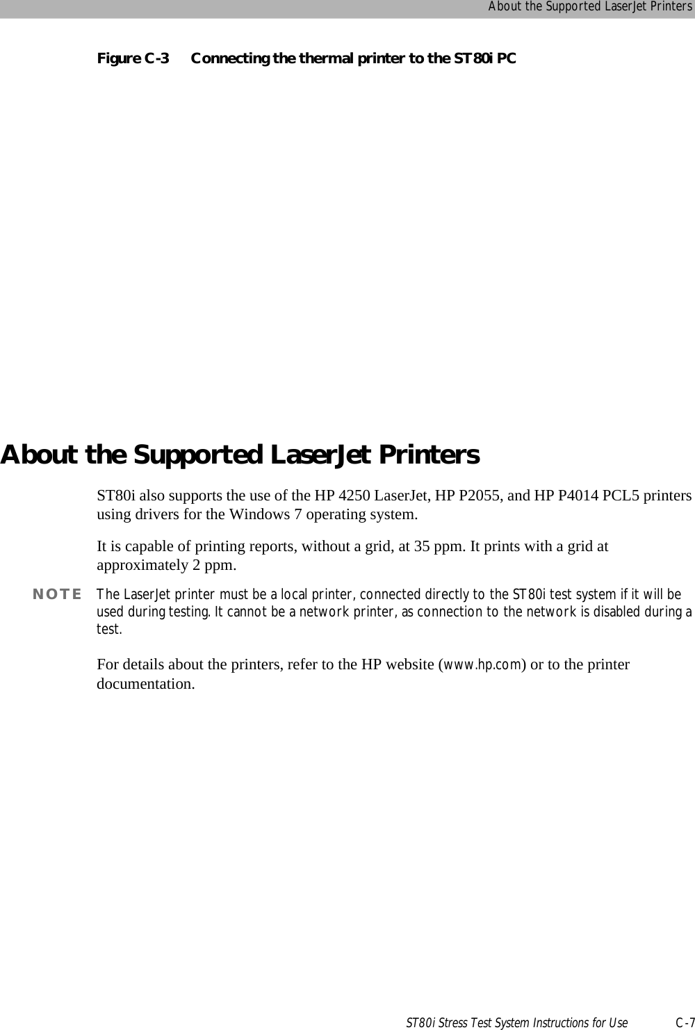 About the Supported LaserJet PrintersST80i Stress Test System Instructions for Use C-7Figure C-3 Connecting the thermal printer to the ST80i PCAbout the Supported LaserJet PrintersST80i also supports the use of the HP 4250 LaserJet, HP P2055, and HP P4014 PCL5 printers using drivers for the Windows 7 operating system. It is capable of printing reports, without a grid, at 35 ppm. It prints with a grid at approximately 2 ppm. NOTE The LaserJet printer must be a local printer, connected directly to the ST80i test system if it will be used during testing. It cannot be a network printer, as connection to the network is disabled during a test. For details about the printers, refer to the HP website (www.hp.com) or to the printer documentation.